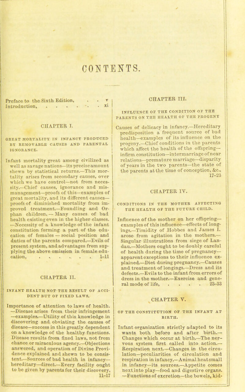 CONTENTS Preface to the Sixth Edition, . ' T I CHAPTER III. Introduction, . . . • . xi I CHAPTER I. GREAT MORTALITY IN INFANCY PRODUCED BY REMOVABLE CAUSES AND PARENTAL IGNORANCE. Infant mortality great among civilized as well as savage nations—its precise amount shewn by statistical returns.—This mor- tality arises from secondary causes, over which we have control—not from neces- sity.—Chief causes, ignorance and mis- management—proofs of this—examples of great mortality, and its different causes— proofs of diminished mortality from im- proved treatment.—Foundling and Or- phan children. — Many causes of had health existing oven in the higher classes. —Necessity of a knowledge of the infant constitution forming a part of the edu- cation of females — social position and duties of the parents compared.—Evils of present system, and advantages from sup- plying the above omission in female edu- cation, . . 1-11 CHAPTER II. INFANT HEALTH NOT ME RESULT OP ACCI- | DENT BUT OP FIXED LAWS. Importance of attention to laws of health. —Disease arises from their infringement —examples.—Utility of this knowledge in discovering and obviating the causes of disease—success in this greatly dependent on a knowledge of the healthy functions. Disease results from fixed laws, not from chance or miraculous agency.—Objections answered, and operation of Divine Provi- dence explained and shewn to be consis- tent.—Sources of bad health in infancy— hereditary—direct.—Every facility ought to be given by parents for their discovery, 11-17 INFLUENCE OP THE CONDITION OP THE PARENTS ON THE HEALTH OF THE PROGENY Causes of delicacy in infancy.—Hereditary predisposition a frequent source of bad health—examples of its influence on the progeny.—Chief conditions in the parents which affect the health of the offspring- infirm constitution—intermarriage of near relations—premature marriage—disparity of years in the two parents—the state of the parents at the time of conception, Ac., 17-23 CHAPTER IV. CONDITIONS IN THE MOTHER AFFECTING THE HEALTH OP ME FUTURE CHILD. Influence of the mother on her offspring— examples of this influence—effects of long- ings.—Timidity of Hobbes and James I. arose from agitation in the mothers.— Singular illustrations from siege of Lan- dau.—Mothers ought to be doubly careful of health during the timo of pregnancy— apparent exceptions to their influence ex- plained.—Diet during pregnancy.—Causes and treatment of longings.—Dross and its defects.—Evils to the infant from errors of dress in the mother.—Exercise and gene- ral mode of life 23-33 CHAPTER V. OP THE CONSTITUTION OF THE INFANT AT BIRTH. Infant organization strictly adapted to its wants both before and after birth.— Changes which occur at birth.—The ner- vous system first called into action.— Respiration next.—Changes in the circu- lation—peculiarities of circulation and respiration in infancy.—Animal heat small in infancy—its sources.—Appetite comes next into play—food and digestive organs. —Functions of excretion—the bowels, kid-