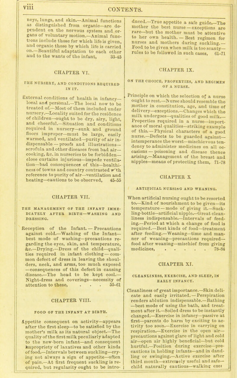 via neys, lungs, and skin.—Animal functions as distinguished from organic—aro de- pendent on the nervous system and or- gans of voluntary motion.—Animal func- tions include those for which life is given, and organic those by which lifo is carried °n.—Beautiful adaptation to each other and to the wants of the infant, 33-45 CHAPTER VI. THE NURSERY, and conditions required IN IT. External conditions of health in infancy- local and personal.—The local now to he treated of.—Most of them included under nursery.—Locality suited for the residence of children—ought to he dry, airy, light, and cheerful.—Situation and conditions required in nursery—sunk and ground floors improper—must he large, easily warmed, and ventilated—purity of air in- dispensable — proofs and illustrations— scrofula and other diseases from had air— cooking, &c. in nurseries to he forbidden- close curtains injurious—impede ventila- tion—had consequences of this—healthi- ness of towns and country contrasted w'th reference to purity of air—ventilation and heating—cautions to be observed, 45-55 CHAPTER VII. THE MANAGEMENT OF THE INFANT IMME- DIATELY AFTER BIRTH—WASHING AND DRESSING. j Reception of the Infant. — Precautions against cold.—Washing of the Infant— best mode of washing—precautions re- garding the eyes, skin, and temperature, &c.—Drying.—Dress of the child—quali- ties required in infant clothing — com- mon defect of dress in leaving the shoul- ders, neck, and arms, too much exposed —consequences of this defect in causing disease.—The head to be kept cool.— Night-dress and coverings—necessity of attention to these, . . . 55-61 CHAPTER VIII. FOOD OF THE INFANT AT BIRTH. Appetite consequent on activity—appears after the first sleep—to bo satisfied by the mother’s milk as its natural object.—The quality of the first milk peculiarly adapted to the new-born infant—and consequent impropriety of laxatives and other kinds of food.—Intervals between suckling—cry- ing not always a sign of appetite—often of pain.—At first frequent suckling is re- quired, but regularity ought to be intro- | duced.—True appetite a safe guide.—The mother the best nurse — exceptions are rare—but the mother must be attentive to her own health. — Best regimen for nurses and mothers during suckling. — Food to be given when milk is too scanty— rules to be followed in such cases, 61-71 CHAPTER IX. ON THE CHOICE, PROPERTIES, AND REGIMEN OF A NURSE. Principle on which the selection of a nurse ought to rest.—Is urse should resemble the mother in constitution, age, and time of delivery—exceptions.—Changes which the milk undergoes—qualities of good milk.— Properties required in a nurse—import- ance of moral qualities—striking example of this. — Physical characters of a good nurse.—Defects to be guarded against— intemperance the worst—mischievous ten- dency to administer medicines on all oc- casions — poisoning and disease thence arising.—Management of the breast and nipples—means of protecting them, 71-78 CHAPTER X ARTIFICIAL NURSING AND WEANING. When artificial nursing ought to be resorted to.—Kind of nourishment to be given—it3 temperature — mode of giving it.—Suck- ling-bottle—artificial nipple.—Great clean- liness indispensable.—Intervals of feed- ing.—Period at which a change of food is required.—Best kinds of food—treatment after feeding.—Weaning—time and man- ner of weaning—precautions required— food after weaning—mischief from giving medicines, 78-84 CHAPTER XI. CLEANLINESS, EXERCISE, AND SLEEP, IN EARLY INFANCY. Cleanliness of great importance.—Skin deli- cate and easily irritated. — Perspiration renders ablution indispensable.—Bathing —best mode of using the bath, and treat- ment after it.—Soiled dress to be instantly changed.—Exercise in infancy—passive at first—parents do harm by exciting to ac- tivity too soon.—Exercise in carrying on respiration.—Exercise in the open air— procautions against glare of light and cold air—open air highly beneficial—but cold hurtful.—Position during exercise—pre- cautions in holding infants—and in dand- ling or swinging.—Active exorcise after third month—extremely useful and safe— child naturally cautious—walking exoi