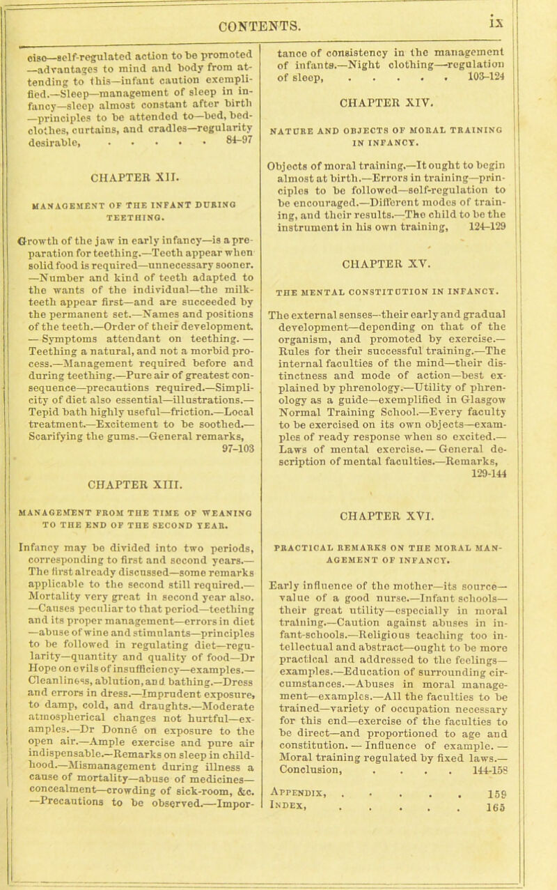 oiso—self-regulated action to bo promoted —advantages to mind and body from at- tending to (his—infant caution exempli- fied.—Sleep—management of sleep in in- fancy—sleep almost constant after birth —principles to be attended to—bed, bed- clothes, curtains, and cradles—regularity desirable, 84-97 tance of consistency in the management of infants.—Night clothing—regulation of sloop, 103-124 CHAPTER XIV. NATURE AND OBJECTS OF MORAL TRAINING IN INFANCY. CHAPTER XII. MANAGEMENT OF THE INFANT DURING TEETHING. Growth of the jaw in early infancy—is a pre- paration for teething.—Teeth appear when solid food is required—unnecessary sooner. —Number and kind of teeth adapted to the wants of the individual—the milk- teeth appear first—and are succeeded by the permanent set.—Names and positions of the teeth.—Order of their development. — Symptoms attendant on teething. — Teething a natural, and not a morbid pro- cess.—Management required before and during teething.—Puro air of greatest con- sequence—precautions required.—Simpli- city of diet also essential—illustrations.— Tepid bath highly useful—friction.—Local treatment.—Excitement to be soothed.— Scarifying the gums.—General remarks, 97-103 CHAPTER XIII. Objects of moral training.—It ought to begin almost at birth.—Errors in training—prin- ciples to be followed—self-regulation to be encouraged.—Different modes of train- ing, and their results.—The child to be the instrument in his own training, 124-129 CHAPTER XV. THE MENTAL CONSTIT UTION IN INFANCY. j i The external senses—their early and gradual development—depending on that of the organism, and promoted by exercise.— Rules for their successful training.—The internal faculties of the mind—their dis- tinctness and mode of action—best ex- plained by phrenology.—Utility of phren- ology as a guide—exemplified in Glasgow Normal Training School.—Every faculty to be exercised on its own objects—exam- ples of ready response when so excited.— j Laws of mental exercise.— General de- scription of mental faculties.—Remarks, 129-144 MANAGEMENT FROM THE TIME OF WEANING TO THE END OF THE SECOND YEAR. CHAPTER XVI. Infancy may be divided into two periods, corresponding to first and second years.— The first alroady discussed—some remarks applicable to the second still required.— Mortality very great in second year also. —Causes peculiar to that period—teething and its proper management—errors in diet —abuse of wine and stimulants—principles to be followed in regulating diet—regu- larity-quantity and quality of food—Dr Hope on evils of insufficiency—examples.— Cleanliness, ablution,and bathing.—Dross and errors in dress.—Imprudent exposure, to damp, cold, and draughts.—Moderate atmospherical changes not hurtful—ex- amples.—Dr Donne on exposure to the open air.—Ample exercise and pure air indispensable.—Remarks on sleep in child- hood.—Mismanagement during illness a cause of mortality—abuse of medicines— concealment—crowding of sick-room, &c. Precautions to be observed.—Impor- PRACTICAL REMARKS ON THE MORAL MAN- AGEMENT OF INFANCY. Early influence of the mother—its source— value of a good nurse.—Infant schools— their great utility—especially in moral training.—Caution against abuses in in- fant-schools.—Religious teaching too in- tellectual and abstract—ought to be more practical and addressed to the feelings— examples.—Education of surrounding cir- cumstances.—Abuses in moral manage- ment-examples.—All the faculties to be trained—variety of occupation necessary for this end—exercise of the faculties to be direct—and proportioned to age and constitution. — Influence of example. — Moral training regulated by fixed laws.— Conclusion, .... 144-158 Appendix, Index, 165