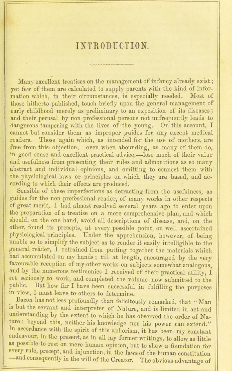 INTRODUCTION. Many excellent treatises on the management of infancy already exist; yet few of them are calculated to supply parents with the kind of infor- mation which, in their circumstances, is especially needed. Most of those hitherto published, touch briefly upon the general management of early childhood merely as preliminary to an exposition of its diseases; and their perusal by non-professional persons not unfrequently leads to dangerous tampering with the lives of the young. On this account, I cannot but consider them as improper guides for any except medical readers. Those again which, as intended for the use of mothers, are free from this- objection,—even when abounding, as many of them do, in good sense and excellent practical advice,—lose much of their value and usefulness from presenting their rules and admonitions as so many abstract and individual opinions, and omitting to connect them with the physiological laws or principles on which they are based, and ac- cording to which their effects are produced. Sensible of these imperfections as detracting from the usefulness, as guides for the non-professional reader, of many works in other respects of great merit, I had almost resolved several years ago to enter upon the preparation of a treatise on a more comprehensive plan, and which should, on the one hand, avoid all descriptions of disease, and, on the other, found its precepts, at every possible point, on well ascertained physiological principles. Under the apprehension, however, of being unable so to simplify the subject as to render it easily intelligible to the general reader, I refrained from putting together the materials which had accumulated on my hands ; till at length, encouraged by the very favourable reception of my other works on subjects somewhat analogous, and by the numerous testimonies I received of their practical utility, I set seriously to work, and completed the volume now submitted to the public. But how far I have been successful in fulfilling the purposes in view, I must leave to others to determine. Bacon has not less profoundly than felicitously remarked, that “ Man is but the servant and interpreter of Nature, and is limited in act and understanding by the extent to which he has observed the order of Na- ture . beyond this, neither his knowledge nor his power can extend.” In accordance with the spirit of this aphorism, it has been my constant endeavour, in the present, as in all my former writings, to allow as little as possible to rest on mere human opinion, but to shew a foundation for every rule, precept, and injunction, in the laws of the human constitution —and consequently in the will of the Creator. The obvious advantage of