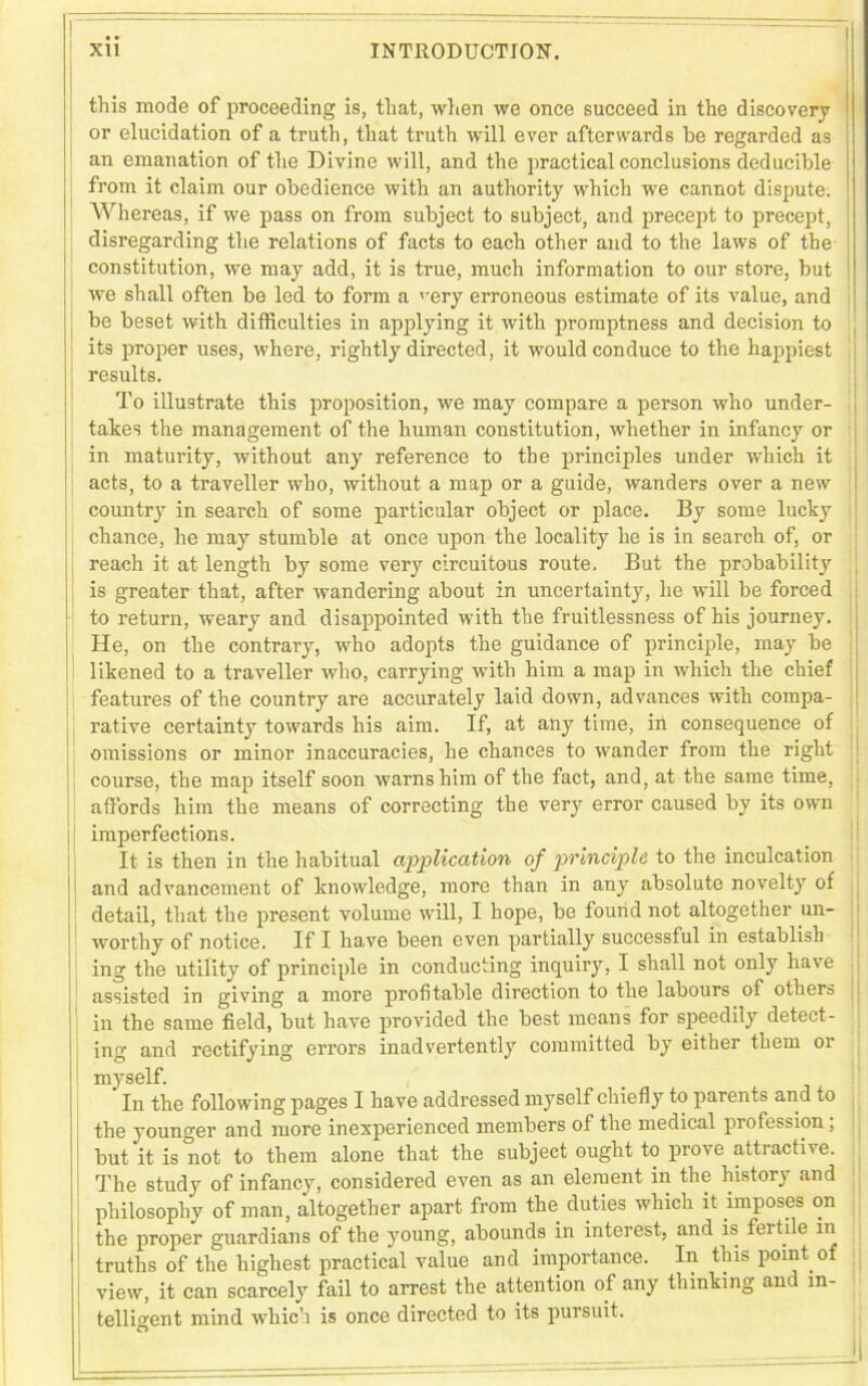 this mode of proceeding is, that, when we once succeed in the discovery or elucidation of a truth, that truth will ever afterwards he regarded as an emanation of the Divine will, and the practical conclusions deducible from it claim our obedience with an authority which we cannot dispute. Whereas, if we pass on from subject to subject, and precept to precept, disregarding the relations of facts to each other and to the laws of the constitution, we may add, it is true, much information to our store, but we shall often be led to form a very erroneous estimate of its value, and be beset with difficulties in applying it with promptness and decision to its proper uses, where, rightly directed, it would conduce to the happiest To illustrate this proposition, we may compare a person who under- takes the management of the human constitution, whether in infancy or in maturity, without any reference to the principles under which it acts, to a traveller who, without a map or a guide, wanders over a new country in search of some particular object or place. By some lucky chance, he may stumble at once upon the locality he is in search of, or reach it at length by some very circuitous route. But the probability is greater that, after wandering about in uncertainty, he will be forced to return, weary and disappointed with the fruitlessness of his journey. He, on the contrary, who adopts the guidance of principle, may be likened to a traveller who, carrying with him a map in which the chief features of the country are accurately laid down, advances with compa- rative certainty towards his aim. If, at any time, in consequence of omissions or minor inaccuracies, he chances to wander from the right course, the map itself soon warns him of the fact, and, at the same time, affords him the means of correcting the very error caused by its own imperfections. It is then in the habitual application of principle to the inculcation and advancement of knowledge, more than in any absolute novelty of detail, that the present volume will, I hope, be found not altogether un- worthy of notice. If I have been even partially successful in establish ing the utility of principle in conducting inquiry, I shall not only have assisted in giving a more profitable direction to the labours of others in the same field, but have provided the best means for speedily detect- ing and rectifying errors inadvertently committed by either them 01 myself. - *T ^ 1 1 I _ 1 P t - — 1 A -»n IA A d I /*Y XilJ OCXX. ^ In the following pages I have addressed myself chiefly to parents and to the younger and more inexperienced members of the medical piofession, but it is not to them alone that the subject ought to prove attractive. The study of infancy, considered even as an element in the history and philosophy of man, altogether apart from the duties which it imposes on the proper guardians of the young, abounds in interest, and is fertile in truths of the highest practical value and importance. In this point o view, it can scarcely fail to arrest the attention of any thinking anc in- telligent mind which is once directed to its pursuit. O results