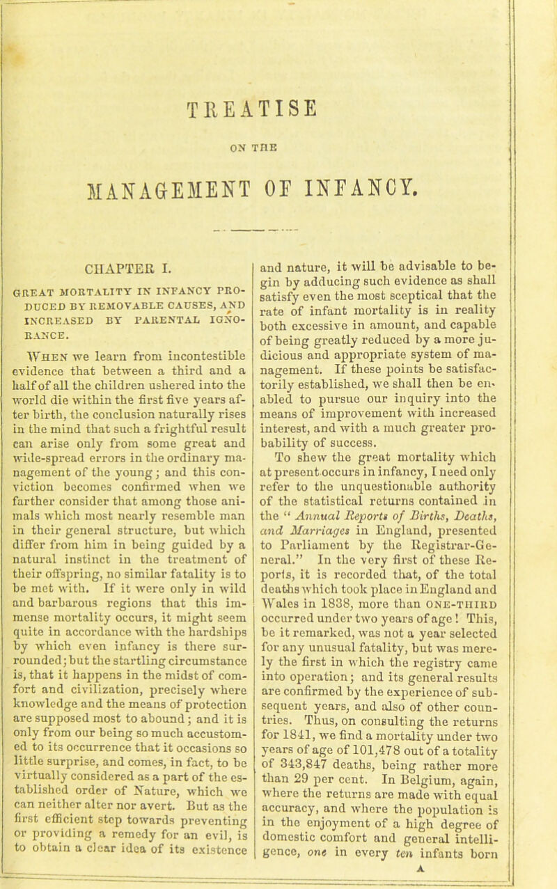 TREATISE ON THE MANAGEMENT OE INEANCY. CHAPTER I. GREAT MORTALITY IN INFANCY PRO- DUCED BY REMOVABLE CAUSES, AND INCREASED BY PARENTAL IGNO- RANCE. When we learn from incontestable evidence that between a third and a half of all the children ushered into the world die within the first five years af- ter birth, the conclusion naturally rises in the mind that such a frightful result can arise only from some great and wide-spread errors in the ordinary ma- nagement of the young; and this con- viction becomes confirmed when we farther consider that among those ani- mals which most nearly resemble man in their general structure, but which differ fx-om him in being guided by a natural instinct in the treatment of their offspring, no similar fatality is to be met with. If it were only in wild and barbarous regions that this im- mense mortality occurs, it might seem quite in accordance with the hardships by which even infancy is there sur- rounded; but the startling circumstance is, that it happens in the midst of com- fort and civilization, precisely where knowledge and the means of protection are supposed most to abound; and it is only from our being so much accustom- ed to its occurrence that it occasions so little surprise, and comes, in fact, to be virtually considered as a part of the es- tablished order of Nature, which we can neither alter nor avert. But as the first efficient step towards preventing or providing a remedy for an evil, is to obtain a clear idea of its existence and nature, it will be advisable to be- gin by adducing such evidence as shall satisfy even the most sceptical that the rate of infant mortality is in reality both excessive in amount, and capable of being greatly reduced by a more ju- dicious and appropriate system of ma- nagement. If these points be satisfac- torily established, we shall then be en- abled to pursue our inquiry into the means of improvement with increased interest, and with a much greater pro- bability of success. To shew the great mortality which at present occurs in infancy, I need only refer to the unquestionable authority of the statistical returns contained .in the “ Annual Reports of Births, Deaths, and Marriages in England, presented to Parliament by the Registi’ai’-Ge- neral.” In the very first of these Re- ports, it is recorded that, of the total deaths which took place in England and Wales in 1838, more than one-third occurred under two years of age ! This, be it remarked, was not a year selected for any unusual fatality, but was mere- ly the first in which the registry came into operation; and its general results are confirmed by the experience of sub- sequent years, and also of other coun- ti’ies. Thus, on consulting the returns for 1841, we find a mortality under two years of age of 101,478 out of a totality of 343,847 deaths, being rather more than 29 per cent. In Belgium, again, where the returns are made with equal accuracy, and where the population is in the enjoyment of a high degree of domestic comfort and general intelli- gence, cm« in every ten infants born A