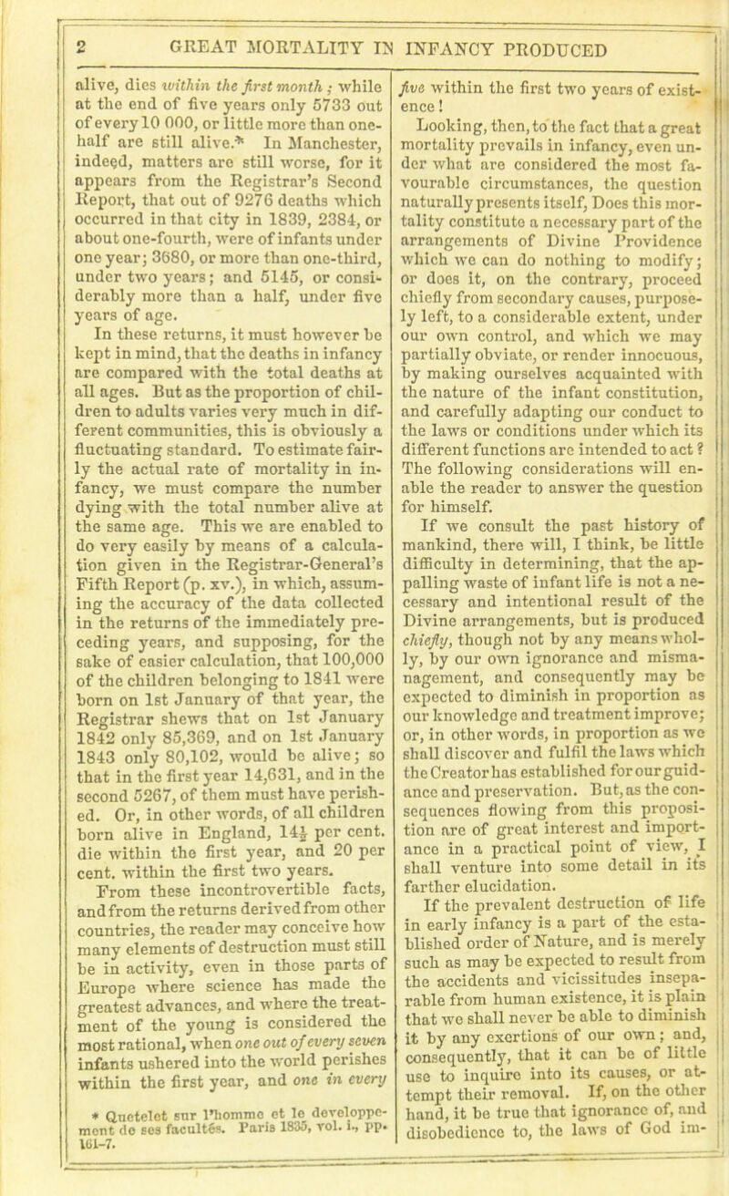 alive, dies within the first month ; while at the end of five years only 5733 out of every 10 000, or little more than onc- half are still alive.* In Manchester, indeed, matters are still worse, for it appears from the Registrar’s Second Report, that out of 9276 deaths which occurred in that city in 1839, 2384, or about one-fourth, were of infants under one year; 3680, or more than one-third, under two years; and 5145, or consi- derably more than a half, under five years of age. In these returns, it must however be kept in mind, that the deaths in infancy are compared with the total deaths at all ages. But as the proportion of chil- dren to adults varies very much in dif- ferent communities, this is obviously a fluctuating standard. To estimate fair- ly the actual rate of mortality in in- fancy, we must compare the number dying with the total number alive at the same age. This we are enabled to do very easily by means of a calcula- tion given in the Registrar-General’s Fifth Report (p. xv.), in which, assum- ing the accuracy of the data collected in the returns of the immediately pre- ceding years, and supposing, for the sake of easier calculation, that 100,000 of the children belonging to 1841 were born on 1st January of that year, the Registrar shews that on 1st January 1842 only 85,369, and on 1st January 1843 only 80,102, would be alive; so that in the first year 14,631, and in the second 5267, of them must have perish- ed. Or, in other words, of all children born alive in England, 144 per cent, die within the first year, and 20 per cent, within the first two years. From these incontrovertible facts, and from the returns derived from other countries, the reader may conceive how many elements of destruction must still be in activity, even in those parts of Europe where science has made the greatest advances, and where the treat- ment of the young is considered the most rational, when one out of every seven infants ushered into the world perishes within the first year, and one in every * Qnetelet sur l’hommc et lo devoloppc- ment de ses facultSs. Paris 1835, rol. i., pp. IG1-7. five within the first two years of exist- ence ! Looking, then, to the fact that a great mortality prevails in infancy, even un- der what are considered the most fa- vourable circumstances, the question naturally presents itself, Does this mor- tality constitute a necessary part of the arrangements of Divine Providence which we can do nothing to modify; or does it, on the contrary, proceed chiefly from secondary causes, purpose- ly left, to a considerable extent, under our own control, and which we may partially obviate, or render innocuous, by making ourselves acquainted with the nature of the infant constitution, and carefully adapting our conduct to the laws or conditions under which its different functions are intended to act ? The following considerations will en- able the reader to answer the question for himself. If we consult the past history of mankind, there will, I think, be little difficulty in determining, that the ap- palling waste of infant life is not a ne- cessary and intentional result of the Divine arrangements, but is produced chiefly, though not by any means whol- ly, by our own ignorance and misma- nagement, and consequently may be expected to diminish in proportion as our knowledge and treatment improve; or, in other words, in proportion as we shall discover and fulfil the laws which the Creator has established for our guid- ance and preservation. But, as the con- sequences flowing from this proposi- tion are of great interest and import- ance in a practical point of view, I shall venture into some detail in its farther elucidation. If the prevalent destruction of life in early infancy is a part of the esta- ! blished order of Nature, and is merely such as may be expected to result from the accidents and vicissitudes insepa- rable from human existence, it is plain i that we shall never be able to diminish i it by any exertions of our own ; and, I consequently, that it can be of little | use to inquire into its causes, or at- | tempt their removal. If, on the other hand, it be true that ignorance of, and |j disobedience to, the laws of God im-