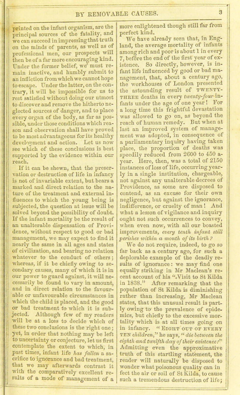 BY KEMOVABLE CAUSES. printed on the infant organism, are the principal sources of the fatality, and we can succeed in impressing that truth on the minds of parents, as well as of professional men, our prospects will then be of a far more encouraging kind. Under the former belief, we' must re- main inactive, and humbly submit to an infliction from which we cannot hope to escape. Under the latter, on the con- trary, it will be impossible for us to rest satisfied without doing our utmost to discover and remove the hitherto ne- glected sources of danger, and to place every organ of the body, as far as pos- sible, under those conditions which rea- son and observation shall have proved to be most advantageous for its healthy development and action. Let us now see which of these conclusions is best supported by the evidence within our reach. If it can be shewn, that the preser- vation or destruction of life in infancy is not of invariable extent, but bears a marked and direct relation to the na- ture of the treatment and external in- fluences to which the young being is subjected, the question at issue will be solved beyond the possibility of doubt. If the infant mortality be the result of an unalterable dispensation of Provi- dence, without respect to good or bad management, we may expect to find it nearly the same in all ages and states of civilization, and bearing no relation whatever to the conduct of others; whereas, if it be chiefly owing to se- condary causes, many of which it is in our power to guard against, it will ne- cessarily be found to vary in amount, and in direct relation to the favour- able or unfavourable circumstances in which the child is placed, and the good or bad treatment to which it is sub- jected. Although few of my readers will be at a loss to decide which of these two conclusions is the right one; yet, in order that nothing may be left to uncertainty or conjecture, let us first contemplate the extent to which, in past times, infant life has fallen a sa- crifice to ignorance and bad treatment, that we may afterwards contrast it with the comparatively excellent re- sults of a mode of management of a more enlightened though still far from perfect kind. We have already seen that, in Eng- land, the average mortality of infants among rich and poor is about 1 in every 7, before the end of the first year of ex- istence. So directly, however, is in- fant life influenced by good or bad ma- nagement, that, about a century ago, the workhouses of London presented the astounding result of twenty- three deaths in every twenty-four in- fants under the age of one year! For a long time this frightful devastation was allowed to go on, as beyond the reach of human remedy. But when at last an improved system of manage- ment was adopted, in consequence of a parliamentary inquiry having taken place, the proportion of deaths was speedily reduced from 2600 to 450 a- year. Here, then, was a total of 2150 instances of loss of life, occurring year- ly in a single institution, chargeable, not against any unalterable decrees of Providence, as some are disposed to contend, as an excuse for their own negligence, but against the ignorance, indifference, or cruelty of man ! And what a lesson of vigilance and inquiry ought not such occurrences to convey, when even now, with all our boasted improvements, every tenth infant still perishes within a month of its birth ? We do not require, indeed, to go so far back as a century ago, for such a deplorable example of the deadly re- sults of ignorance: we may find one equally striking in Sir Maclean’s re- cent account of his “.Visit to St Kilda in 1838.” After remarking that the population of St Kilda is diminishing rather than increasing, Mr Maclean states, that this unusual result is part- ly owing to' the prevalence of epide- mics, but chiefly to the excessive mor- tality which is at all times going on in infancy. “ Eight out of every ten children,'” he says, “ die between the eighth and twelfth day of their existence.'” Admitting even the approximative truth of this startling statement, the reader will naturally be disposed to wonder what poisonous quality can in feet the air or soil of St Kilda, to cause such a tremendous destruction of life;