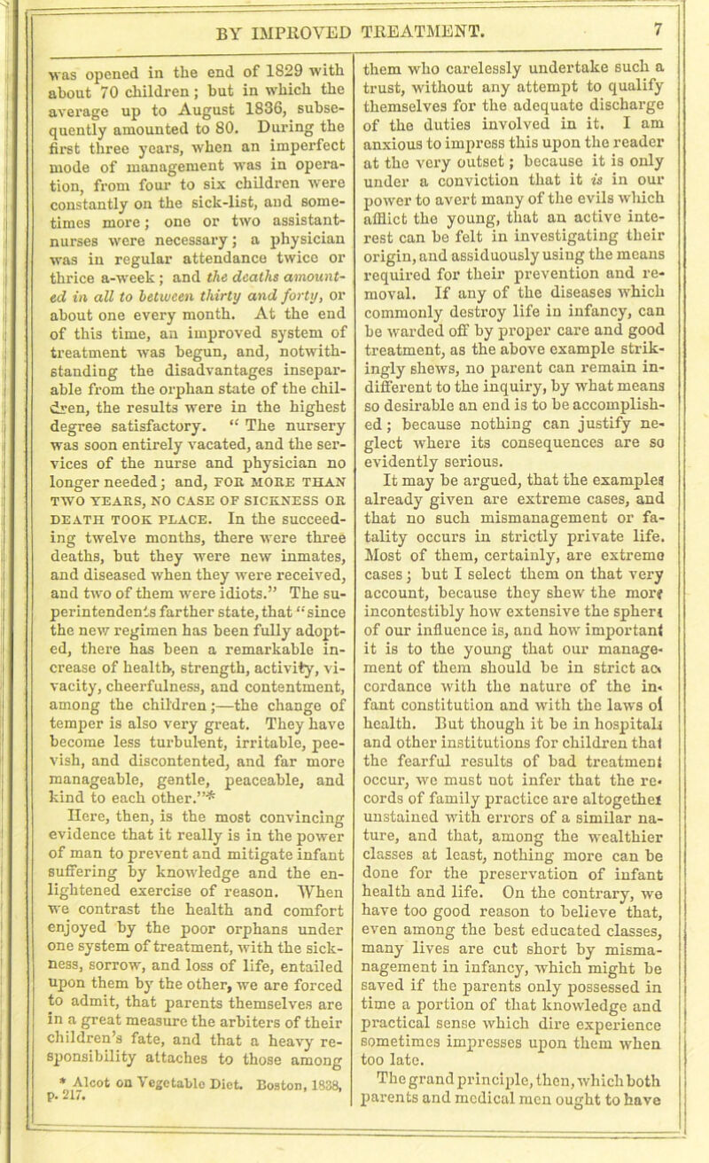 BY IMPROVED was opened in the end of 1829 with about 70 children; but in which the average up to August 1836, subse- quently amounted to 80. During the first three years, when an imperfect mode of management was in opera- tion, from four- to six children were constantly on the sick-list, and some- times more; one or two assistant- nurses were necessary; a physician was in regular attendance twice or thrice a-week ; and the deaths amount- ed in all to between thirty and forty, or about one every month. At the end of this time, an improved system of treatment was begun, and, notwith- standing the disadvantages insepar- able from the orphan state of the chil- dren, the results were in the highest degree satisfactory. “ The nursery was soon entirely vacated, and the ser- vices of the nurse and physician no longer needed; and, for moke than TWO YEARS, NO CASE OF SICKNESS OK death took place. In the succeed- ing twelve months, there were three deaths, hut they were new inmates, and diseased when they were received, and two of them were idiots.” The su- perintendents farther state, that “since the new regimen has been fully adopt- ed, there has been a remarkable in- crease of health-, strength, activity, vi- vacity, cheerfulness, and contentment, among the childrenthe change of temper is also very great. They have become less turbulent, irritable, pee- vish, and discontented, and far more manageable, gentle, peaceable, and kind to each other.”* Here, then, is the most convincing evidence that it really is in the power of man to prevent and mitigate infant suffering by knowledge and the en- lightened exercise of reason. When we contrast the health and comfort enjoyed by the poor orphans under one system of treatment, with the sick- ness, sorrow, and loss of life, entailed upon them by the other, we are forced to admit, that parents themselves are in a great measure the arbiters of their children’s fate, and that a heavy re- sponsibility attaches to those among * Alcot on Vegetable Diet. Boston, 1838, p. 217. TREATMENT. 7 them who carelessly undertake such a trust, without any attempt to qualify themselves for the adequate discharge of the duties involved in it. I am anxious to impress this upon the reader at the very outset; because it is only under a conviction that it is in our power to avert many of the evils which afflict the young, that an active inte- rest can be felt in investigating their origin, and assiduously using the means required for their prevention and re- moval. If any of the diseases which commonly destroy life in infancy, can be warded off by proper care and good treatment, as the above example strik- ingly shews, no parent can remain in- different to the inquiry, by what means so desirable an end is to be accomplish- ed; because nothing can justify ne- glect where its consequences are so evidently serious. It may be argued, that the examples already given are extreme cases, and that no such mismanagement or fa- tality occurs in strictly private life. Most of them, certainly, are extreme cases; but I select them on that very account, because they shew the mor? incontestibly how extensive the spherj of our influence is, and how important it is to the young that our manage- ment of them should be in strict ac- cordance with the nature of the in- fant constitution and with the laws ol health. But though it be in hospital,! and other institutions for children thal the fearful results of bad treatmeni occur, we must not infer that the re- cords of family practice are altogethei unstained with errors of a similar na- ture, and that, among the wealthier classes at least, nothing more can be done for the preservation of infant health and life. On the contrary, we have too good reason to believe that, even among the best educated classes, many lives are cut short by misma- nagement in infancy, which might be saved if the parents only possessed in time a portion of that knowledge and practical sense which dire experience sometimes impresses upon them when too late. The grand principle, then, which both parents and medical men ought to have