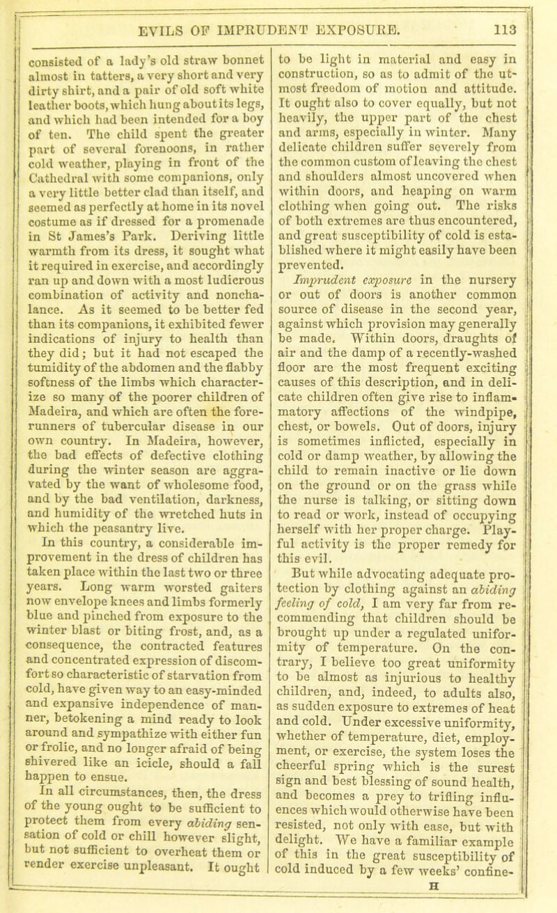 | consisted of a lady’s old straw bonnet almost in tatters, a very short and very dirty shirt, and a pair of old soft white leather boots, which hung ahoutits legs, and which had been intended for a boy of ten. The child spent the greater part of several forenoons, in rather cold weather, playing in front of the Cathedral with some companions, only a very little better clad than itself, and seemed as perfectly at home in its novel costume as if dressed for a promenade in St James’s Park. Deriving little j warmth from its dress, it sought what j it required in exercise, and accordingly ran up and down with a most ludicrous combination of activity and noncha- lance. As it seemed to be better fed than its companions, it exhibited fewer indications of injury to health than they did; but it had not escaped the tumidity of the abdomen and the flabby softness of the limbs which character- ize so many of the poorer children of Madeira, and which are often the fore- runners of tubercular disease in our own country. In Madeira, however, the bad effects of defective clothing ■during the winter season arc aggra- vated by the want of wholesome food, and by the bad ventilation, darkness, and humidity of the wretched huts in which the peasantry live. In this country, a considerable im- provement in the dress of children has taken place within the last two or three years. Long warm worsted gaiters now envelope knees and limbs formerly blue and pinched from exposure to the winter blast or biting frost, and, as a consequence, the contracted features and concentrated expression of discom- fort so characteristic of starvation from cold, have given way to an easy-minded and expansive independence of man- ner, betokening a mind ready to look around and sympathize with either fun or frolic, and no longer afraid of being shivered like an icicle, should a fall happen to ensue. In all circumstances, then, the dress of the young ought to be sufficient to protect them from every abiding sen- sation of cold or chill however slight, but not sufficient to overheat them or render exercise unpleasant. It ought to be light in material and easy in construction, so as to admit of the ut- most fi’eedom of motion and attitude. It ought also to cover equally, but not heavily, the upper part of the chest and arms, especially in winter. Many delicate children suffer severely from the common custom of leaving the chest and shoulders almost uncovered when within dooi’S, and heaping on warm clothing when going out. The l'isks of both extremes are thus encountered, and great susceptibility of cold is esta- blished where it might easily have been prevented. Imprudent exposure in the nursery or out of doors is another common source of disease in the second year, against which provision may generally be made. Within doors, draughts of air and the damp of a recently-washed floor are the most frequent exciting causes of this description, and in deli- cate children often give rise to inflam- matoxy affections of the windpipe, chest, or bowels. Out of doors, injuiy is sometimes inflicted, especially in cold or damp weather, by allowing the child to remain inactive or lie down on the ground or on the grass while the nurse is talking, or sitting down to read or work, instead of occupying herself with her proper charge. Play- ful activity is the proper remedy for this evil. But while advocating adequate pro- tection by clothing against an abiding feeling of cold, I am very far from re- commending that children should be brought up under a regulated unifor- mity of temperature. On the con- trary, I believe too great uniformity to be almost as injurious to healthy children, and, indeed, to adults also, as sudden exposure to extremes of heat and cold. Under excessive uniformity, whether of temperature, diet, employ- ment, or exercise, the system loses the cheerful spring which is the surest sign and best blessing of sound health, and becomes a prey to trifling influ- ences which would otherwise have been resisted, not only with ease, but with delight. We have a familiar example of this in the great susceptibility of cold induced by a few weeks’ confine-