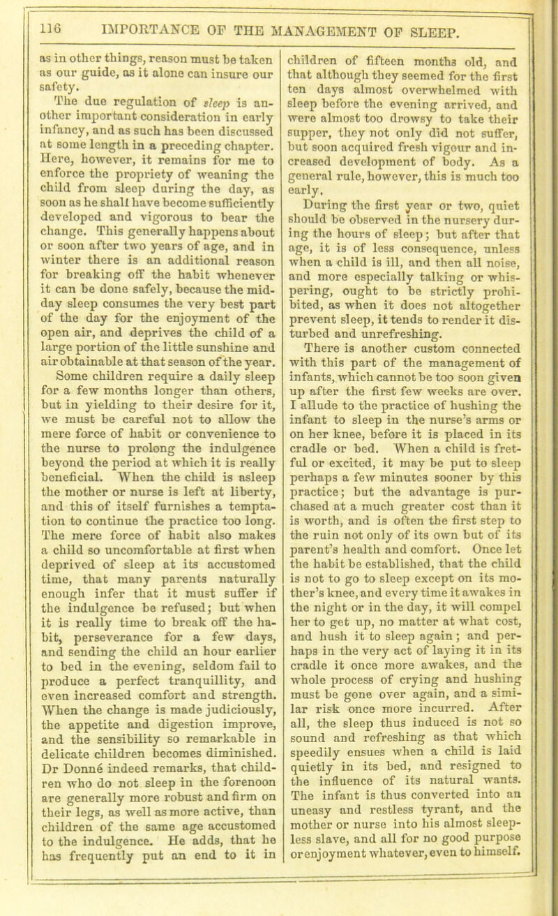 IMPORTANCE OF THE MANAGEMENT OF SLEEP. as in other things, reason must he taken as our guide, as it alone can insure our safety. The due regulation of sleep is an- other important consideration in eai’ly infancy, and as such has been discussed at some length in a preceding chapter. Here, however, it remains for me to enforce the propriety of weaning the child from sleep during the day, as soon as he shall have become sufficiently developed and vigorous to bear the change. This generally happens about or soon after two years of age, and in winter there is an additional reason for breaking off the habit whenever it can be done safely, because the mid- day sleep consumes the very best part of the day for the enjoyment of the open air, and deprives the child of a large portion of the little sunshine and air obtainable at that season of the year. Some children require a daily sleep for a few months longer than others, but in yielding to their desire for it, we must be careful not to allow the mere force of habit or convenience to the nurse to prolong the indulgence beyond the period at which it is really beneficial. When the child is asleep the mother or nurse is left at liberty, and this of itself furnishes a tempta- tion to continue the practice too long. The mere force of habit also makes a child so uncomfortable at first when deprived of sleep at its accustomed time, that many parents naturally enough infer that it must suffer if the indulgence be refused; but when it is really time to break off the ha- hit, perseverance for a few days, and sending the child an hour earlier to bed in the evening, seldom fail to produce a perfect tranquillity, and even increased comfort and strength. When the change is made judiciously, the appetite and digestion improve, and the sensibility so remarkable in delicate children becomes diminished. Dr Donne indeed remarks, that child- ren who do not sleep in the forenoon are generally more robust and firm on their legs, as well as more active, than children of the same age accustomed to the indulgence. He adds, that he has frequently put an end to it in children of fifteen montha old, and that although they seemed for the first ten days almost overwhelmed with sleep before the evening arrived, and were almost too drowsy to take their supper, they not only did not suffer, but soon acquired fresh vigour and in- creased development of body. As a general rule, however, this is much too early. During the first year or two, quiet should be observed in the nursery dur- ing the hours of sleep; but after that age, it is of less consequence, unless when a child is ill, and then all noise, and more especially talking or whis- pering, ought to be strictly prohi- bited, as when it does not altogether prevent sleep, it tends to render it dis- turbed and unrefreshing. There is another custom connected with this part of the management of infants, which cannot be too soon given up after the first few weeks are over. I allude to the practice of hushing the infant to sleep in the nurse’s arms or on her knee, before it is placed in its cradle or bed. When a child is fret- ful or excited, it may be put to sleep perhaps a few minutes sooner by this practice; but the advantage is pur- chased at a much greater cost than it is worth, and is often the first step to the ruin not only of its own but of its parent’s health and comfort. Once let the habit be established, that the child is not to go to sleep except on its mo- ther’s knee, and every time it awakes in the night or in the day, it will compel her to get up, no matter at what cost, and hush it to sleep again; and per- haps in the very act of laying it in its cradle it once more awakes, and the whole process of crying and hushing must be gone over again, and a simi- lar risk once more incurred. After all, the sleep thus induced is not so sound and refreshing as that which sjmedily ensues when a child is laid quietly in its bed, and resigned to the influence of its natural wants. The infant is thus converted into an uneasy and restless tyrant, and the mother or nurse into his almost sleep- less slave, and all for no good purpose orenjoyment whatever,even to himself.