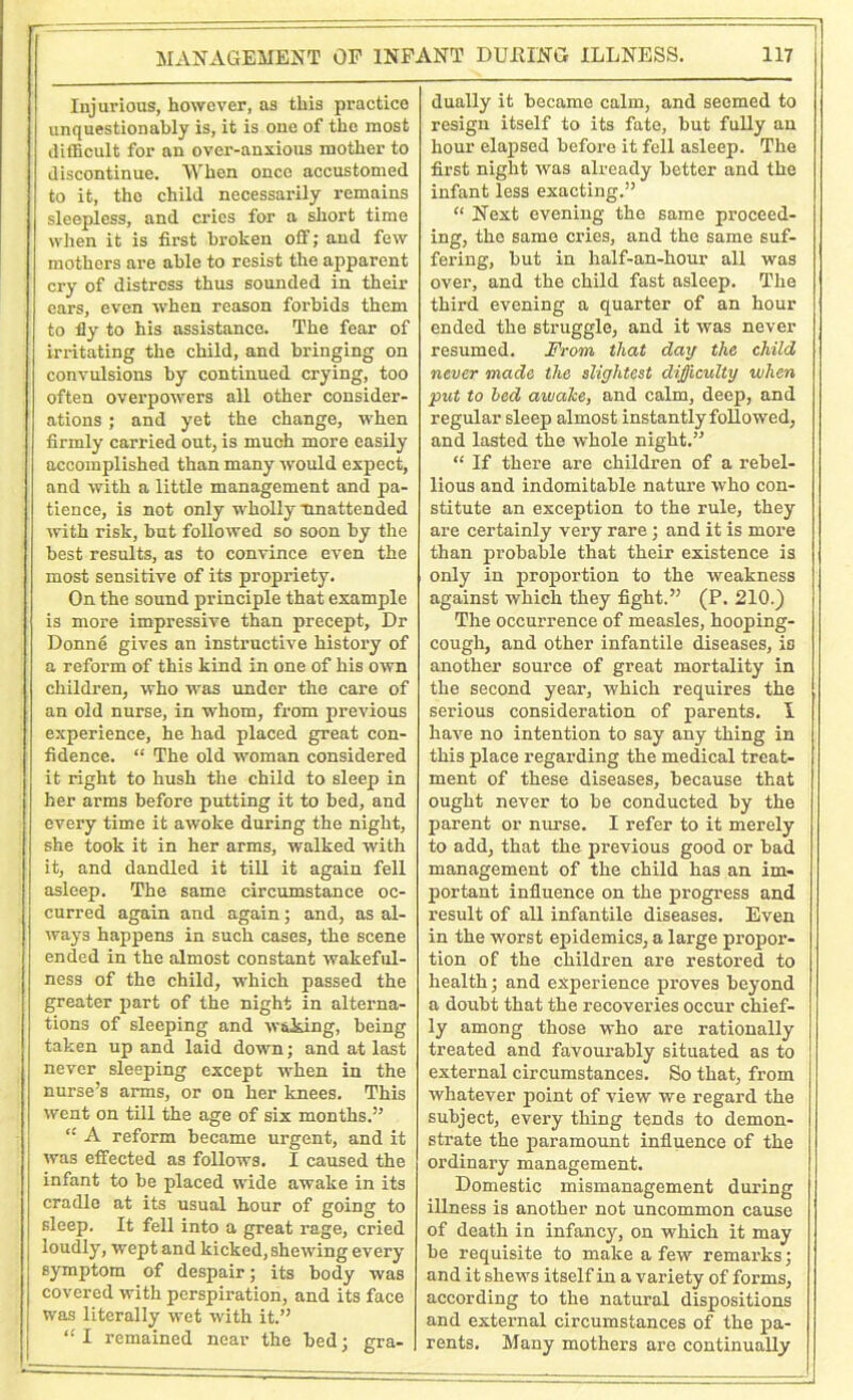 Injurious, however, as this practice unquestionably is, it is one of the most difficult for an over-anxious mother to discontinue. When once accustomed to it, the child necessarily remains sleepless, and cries for a short time when it is first broken off; and few mothers are able to resist the apparent cry of distress thus sounded in their cars, even when reason forbids them to fly to his assistance. The fear of irritating the child, and bringing on convulsions by continued crying, too often overpowers all other consider- ations ; and yet the change, when firmly carried out, is much more easily accomplished than many would expect, and with a little management and pa- tience, is not only wholly unattended with risk, but followed so soon by the best results, as to convince even the most sensitive of its propriety. On the sound principle that example is more impressive than precept, Dr Donn6 gives an instructive history of a reform of this kind in one of his own children, who was under the care of an old nurse, in whom, from previous experience, he had placed great con- fidence. “ The old woman considered it right to hush the child to sleep in her arms before putting it to bed, and every time it awoke during the night, she took it in her arms, walked with it, and dandled it till it again fell asleep. The same circumstance oc- curred again and again; and, as al- ways happens in such cases, the scene ended in the almost constant wakeful- ness of the child, which passed the greater part of the night in alterna- tions of sleeping and waking, being taken up and laid down; and at last never sleeping except when in the nurse’s arms, or on her knees. This went on till the age of six months.” “ A reform became urgent, and it was effected as follows. I caused the infant to be placed wide awake in its cradle at its usual hour of going to sleep. It fell into a great rage, cried loudly, wept and kicked, shewing every symptom of despair; its body was covered with perspiration, and its face was literally wet with it.” “ I remained near the bed; gra- dually it became calm, and seemed to resign itself to its fate, but fully an hour elapsed before it fell asleep. The first night was already better and the infant less exacting.” “ Next evening the same proceed- ing, the same cries, and the same suf- fering, but in half-an-hour all was over, and the child fast asleep. The third evening a quarter of an hour ended the struggle, and it was never resumed. From that day the child never made the slightest difficulty when put to led awake, and calm, deep, and regular sleep almost instantly followed, and lasted the whole night.” “ If there are children of a rebel- lious and indomitable nature who con- stitute an exception to the rule, they are certainly very rare; and it is more than probable that their existence is only in proportion to the weakness against which they fight.” (P. 210.) The occurrence of measles, hooping- cough, and other infantile diseases, is another source of great mortality in the second year, which requires the serious consideration of parents. I have no intention to say any thing in this place regarding the medical treat- ment of these diseases, because that ought never to be conducted by the parent or nurse. I refer to it merely to add, that the previous good or bad management of the child has an im- portant influence on the progress and result of all infantile diseases. Even in the worst epidemics, a large propor- tion of the children are restored to health; and experience proves beyond a doubt that the recoveries occur chief- ly among those who are rationally treated and favourably situated as to external circumstances. So that, from whatever point of view we regard the subject, every thing tends to demon- strate the paramount influence of the ordinary management. Domestic mismanagement during illness is another not uncommon cause of death in infancy, on which it may be requisite to make a few remai’ks; and it shews itself in a variety of forms, according to the natural dispositions and external circumstances of the pa- rents. Many mothers are continually