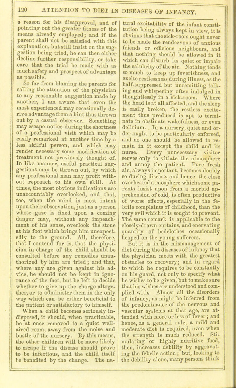 a reason for Lis disapproval, and of pointing out the greater fitness of the means already employed; and if the parent shall not he satisfied with this explanation, hut still insist on the sug- gestion being tried, he can then either decline further responsibility, or take care that the trial he made with as much safety and prospect of advantage as possible. So far from blaming the parents for calling the attention of the physician to any reasonable suggestion made by another, I am aware that even the most experienced may occasionally de- rive advantage from a hint thus thrown out by a casual observer. Something may escape notice during the shortness of a professional visit which may be easily remarked at another time by a less skilful person, and which may render necessary some modification of treatment not previously thought of. In like manner, useful practical sug- gestions may be thrown out, by which any professional man may profit with- out reproach to his own skill. At times, the most obvious indications are unaccountably overlooked, and that, too, when the mind is most intent upon their observation, just as a person whose gaze is fixed upon a coming danger may, without any impeach- ment of his sense, overlook the stone at his foot which brings him unexpect- edly to the ground. All, therefore, that I contend for is, that the physi- cian in charge of the child should be consulted before any remedies unau- thorized by him are tried; and that, where any are given against his ad- vice, he should not be kept in igno- rance of the fact, but be left to decide whether to give up the charge altoge- ther, or to administer them in the only way which can be either beneficial to the patient or satisfactory to himself. When a child becomes seriously in- disposed, it should, when practicable, be at once removed to a quiet well- aired room, away from the noise and bustle of the nursery. By this means, the other children will be more likely to escape if the disease should prove to be infectious, and the child itself be benefited by the change. The na- DISEASES OF INFANCY. tural excitability of the infant consti- tution boing always kept in view, it is obvious that the sick-room ought never to be made the rendezvous of anxious friends or officious neighbours, and that nothing should be allowed in it which can disturb its quiet or impair the salubrity of the air. Nothing tends so much to keep up feverishness, and excite restlessness during illness, as the half-suppressed but unremitting talk- ing and whispering often indulged in thoughtlessly in a sick-room. Where the head is at all affected, and the sleep is easily broken, the restless excite- ment thus produced is apt to termi- nate in obstinate wakefulness, or even delirium. In a nursery, quiet and or- der ought to be particularly enforced, and no one should be allowed to re- main in it except the child and its nurse. Every unnecessary visitor serves only to vitiate the atmosphere and anDoy the patient. Pure fresh air, always important, becomes doubly so during disease, and hence the close overheated atmosphere which some pa- rents insist upon from a morbid ap- prehension of cold, is often productive of worse effects, especially in the fe- brile complaints of childhood, than the very evil which it is sought to prevent. The same remark is applicable to the closely-drawn curtains, and enervating quantity of bedclothes occasionally heaped on the young sufferers. But it is in the mismanagement of diet during the diseases of infancy that the physician meets with the greatest obstacles to recovery; and in regard to which he requires to be constantly on his guard, not only to specify what he wishes to be given, but to make sure that his wishes are understood and com- plied with. Almost all the disorders of infancy, as might be inferred from the predominance of the nervous and vascular systems at that age, are at- tended with more or less of fever; and hence, as a general rule, a mild and moderate diet is required, even when the strength is much reduced. Sti- mulating or highly nutritive food, then, increases debility by aggravat- ing the febrile action ; but, looking to the debility alone, many persons think