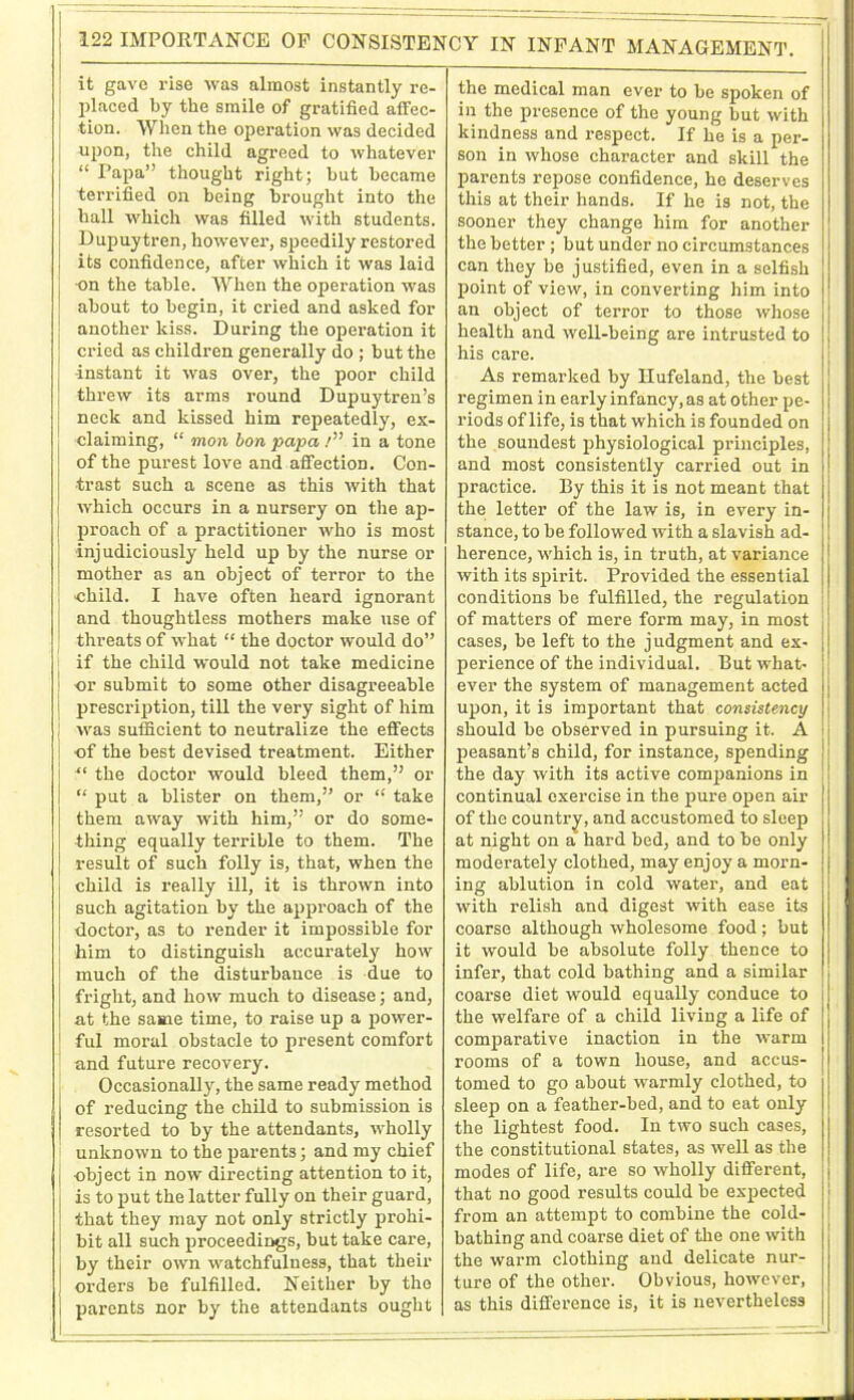 it gave rise was almost instantly re- placed by the smile of gratified affec- tion. When the operation was decided upon, the child agreed to whatever “ Papa” thought right; hut became terrified on being brought into the hall which was filled with students. Dupuytren, however, speedily restored its confidence, after which it was laid •on the table. When the operation was about to begin, it cried and asked for another kiss. During the operation it cried as children generally do ; but the ■instant it was over, the poor child threw its arms round Dupuytren’s neck and kissed him repeatedly, ex- claiming, “ mon bon papa /” in a tone of the purest love and affection. Con- trast such a scene as this with that which occurs in a nursery on the ap- proach of a practitioner who is most ■injudiciously held up by the nurse or mother as an object of terror to the child. I have often heard ignorant and thoughtless mothers make use of threats of what “ the doctor would do” if the child would not take medicine or submit to some other disagreeable prescription, till the very sight of him was sufficient to neutralize the effects of the best devised treatment. Either “ the doctor would bleed them,” or “ put a blister on them,” or “ take them away with him,” or do some- thing equally terrible to them. The result of such folly is, that, when the child is really ill, it is thrown into such agitation by the approach of the doctor, as to render it impossible for him to distinguish accurately how much of the disturbance is due to fright, and how much to disease; and, at the same time, to raise up a power- ful moral obstacle to present comfort and future recovery. Occasionally, the same ready method of reducing the child to submission is resorted to by the attendants, wholly unknown to the parents; and my chief object in now directing attention to it, is to put the latter fully on their guard, that they may not only strictly prohi- bit all such proceedings, but take care, by their own watchfulness, that their orders be fulfilled. Neither by the parents nor by the attendants ought the medical man ever to be spoken of in the presence of the young but with kindness and respect. If he is a per- son in whose character and skill the parents repose confidence, he deserves this at their hands. If he is not, the sooner they change him for another the better; but under no circumstances can they be justified, even in a selfish point of view, in converting him into an object of terror to those whose health and well-being are intrusted to his care. As remarked by Ilufeland, the best regimen in early infancy, as at other pe- riods of life, is that which is founded on the soundest physiological principles, and most consistently carried out in practice. By this it is not meant that the letter of the law is, in every in- stance, to be followed with a slavish ad- herence, which is, in truth, at variance with its spirit. Provided the essential conditions be fulfilled, the regulation of matters of mere form may, in most cases, be left to the judgment and ex- perience of the individual. But what- ever the system of management acted upon, it is important that consistency should be observed in pursuing it. A peasant’s child, for instance, spending the day with its active companions in continual exercise in the pure open air of the country, and accustomed to sleep at night on a hard bed, and to be only moderately clothed, may enjoy a morn- ing ablution in cold water, and eat with relish and digest with ease its coarse although wholesome food; but it would be absolute folly thence to infer, that cold bathing and a similar coarse diet would equally conduce to the welfare of a child living a life of comparative inaction in the warm rooms of a town house, and accus- tomed to go about warmly clothed, to sleep on a feather-bed, and to eat only the lightest food. In two such cases, the constitutional states, as well as the modes of life, are so wholly different, that no good results could be expected from an attempt to combine the cold- bathing and coarse diet of the one with the warm clothing and delicate nur- ture of the other. Obvious, however, as this difference is, it is nevertheless