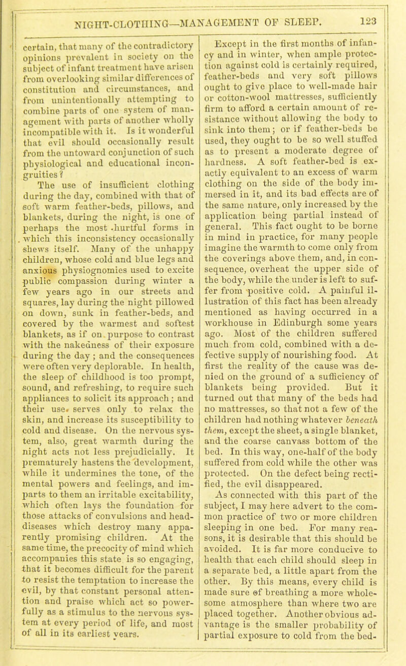 NIGHT-CLOTHING—MANAGEMENT OF SLEEP. ' ! certain, that many of the contradictory I opinions prevalent in society on the subject of infant treatment have arisen from overlooking similar differences of constitution and circumstances, and from unintentionally attempting to j combine parts of one system of man- I agement with parts of another wholly I incompatible with it. Is it wonderful that evil should occasionally result from the untoward conjunction of such physiological and educational incon- gruities ? The use of insufficient clothing during the day, combined with that of soft warm feather-beds, pillows, and blankets, during the night, is one of perhaps the most -hurtful forms in . Avhich this inconsistency occasionally shews itself. Many of the unhappy children, whose cold and blue legs and anxious physiognomies used to excite public compassion during winter a few years ago in our streets and squares, lay during the night pillowed on down, sunk in feather-beds, and covered by the warmest and softest blankets, as if on. purpose to contrast | j with the nakedness of their exposure j during the day ; and the consequences j were often very deplorable. In health, j the sleep of childhood is too prompt, , sound, and refreshing, to require such appliances to solicit its approach ; and their use. serves only to relax the skin, and increase its susceptibility to cold and disease. On the nervous sys- tem, also, great warmth during the ! night acts not less prejudicially. It prematurely hastens the development, while it undermines the tone, of the mental powers and feelings, and im- parts to them an irritable excitability, which often lays the foundation for those attacks of convulsions and head- diseases which destroy many appa- rently promising children. At the j same time, the precocity of mind which accompanies this state is so engaging, that it becomes difficult for the parent to resist the temptation to increase the evil, by that constant personal atten- tion and praise which act so power- fully as a stimulus to the nervous sys- tem at every period of life, and most of all in its earliest vears. - 123 Except in the first months of infan- cy and in winter, when ample protec- tion against cold is certainly required, feather-beds and very soft pillows ought to give place to well-made hair or cotton-wool mattresses, sufficiently firm to afford a certain amount of re- sistance without allowing the body to sink into them; or if feather-beds be used, they ought to be so well stuffed as to present a moderate degree of hardness. A soft feather-bed is ex- actly equivalent to an excess of warm clothing on the side of the body im- mersed in it, and its bad effects are of the same nature, only increased by the application being partial instead of general. This fact ought to be borne in mind in practice, for many people imagine the warmth to come only from the coverings above them, and, in con- sequence, overheat the uj>per side of the body, while the under is left to suf- fer from positive cold. A painful il- lustration of this fact has been already mentioned as having occurred in a workhouse in Edinburgh some years ago. Most of the children suffered much from cold, combined with a de- fective supply of nourishing food. At first the reality of the cause was de- nied on the ground of a sufficiency of blankets being provided. But it turned out that many of the beds had no mattresses, so that not a few of the children had nothing whatever beneath them, except the sheet, a single blanket, and the coarse canvass bottom of the bed. In this way, one-half of the body suffered from cold while the other was protected. On the defect being recti- fied, the evil disappeared. As connected with this part of the subject, I may here advert to the com- mon practice of two or more children sleeping in one bed. For many rea- sons, it is desirable that this should be avoided. It is far more conducive to health that each child should sleep in a separate bed, a little apart from the other. By this means, every child is made sure ©f breathing a more whole- some atmosphere than where two are placed together. Another obvious ad- vantage is the smaller probability of partial exposure to cold from the bed-