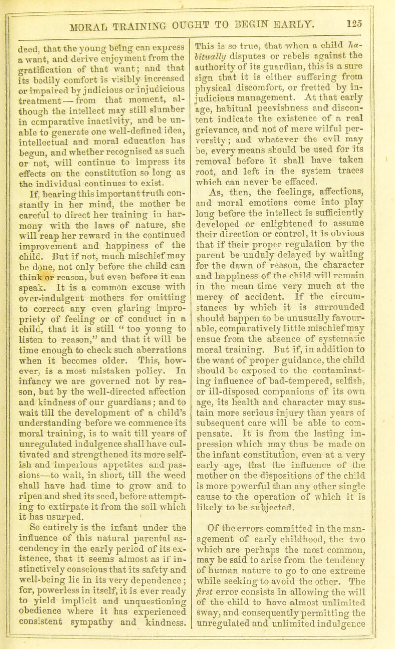 MORAL TRAINING OUGHT TO BEGIN ExURLY. deed, that the young being can express a want, and derive enjoyment from the gratification of that want; and that its bodily comfort is visibly increased or impaired by judicious or injudicious treatment — from that moment, al- though the intellect may still slumber in comparative inactivity, and be un- able to generate one well-defined idea, intellectual and moral education has begun, and whether recognised as such or not, will continue to impress its effects on the constitution so long as the individual continues to exist. If, bearing this important truth con- stantly in her mind, the mother be careful to direct her training in har- mony with the laws of nature, she will reap her reward in the continued improvement and happiness of the child. But if not, much mischief may be done, not only before the child can think or reason, but even before it can speak. It is a common excuse with over-indulgent mothers for omitting to correct any even glaring impro- priety of feeling or of conduct in a child, that it is still “ too young to listen to reason,” and that it will be time enough to check such aberrations when it becomes older. This, how- ever, is a most mistaken policy. In infancy we are governed not by rea- son, but by the well-directed affection and kindness of our guardians; and to wait till the development of a child’s understanding before we commence its moral training, is to wait till years of unregulated indulgence shall have cul- tivated and strengthened its more self- ish and imperious appetites and pas- sions—to wait, in short, till the weed shall have had time to grow and to ripen and shed its seed, before attempt- ing to extirpate it from the soil which it has usurped. So entirely is the infant under the influence of this natural parental as- cendency in the early period of its ex- istence, that it seems almost as if in- i stinctively conscious that its safety and well-being lie in its very dependence; for, powerless in itself, it is ever ready to yield implicit and unquestioning obedience where it has experienced I consistent sympathy and kindness. This is so true, that when a child ha- bitually disputes or rebels against the authority of its guardian, this is a sure sign that it is either suffering from physical discomfort, or fretted by in- judicious management. At that early age, habitual peevishness and discon- tent indicate the existence of a real grievance, and not of mere wilful per- versity; and whatever the evil may be, every means should be used for its removal before it shall have taken root, and left in the system traces which can never be effaced. As, then, the feelings, affections, and moral emotions come into play long before the intellect is sufficiently developed or enlightened to assume their direction or control, it is obvious that if their proper regulation by the parent be unduly delayed by waiting for the dawn of reason, the character and happiness of the child will remain in the mean time very much at the mercy of accident. If the circum- stances by which it is surrounded should happen to be unusually favour- able, comparatively little mischief may ensue from the absence of systematic moral training. But if, in addition to the want of proper guidance, the child should be exposed to the contaminat- ing influence of bad-tempered, selfish, or ill-disposed companions of its own age, its health and character may sus- tain more serious injury than years of subsequent care will be able to com- pensate. It is from the lasting im- pression which may thus be made on the infant constitution, even at a very early age, that the influence of the mother on the dispositions of the child is more powerful than any other single cause to the operation of which it is likely to be subjected. Of the errors committed in the man- agement of early childhood, the two which are perhaps the most common, may be said to arise from the tendency of human nature to go to one extreme while seeking to avoid the other. The first error consists in allowing the will of the child to have almost unlimited sway, and consequently permitting the unregulated and unlimited indulgence