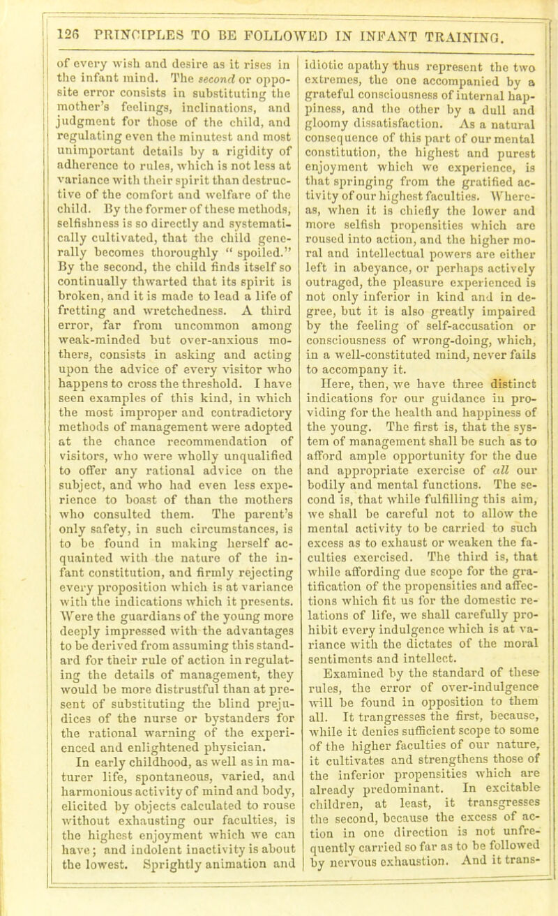 If 11 of every wish and desire as it rises in I the infant mind. The second or oppo- j site error consists in substituting the | mother’s feelings, inclinations, and judgment for those of the child, and regulating even the minutest and most unimportant details by a rigidity of adherence to rules, which is not less at variance with their spirit than destruc- tive of the comfort and welfare of the child. By the former of these methods, selfishness is so directly and systemati- cally cultivated, that the child gene- rally becomes thoroughly “ spoiled.” By the second, the child finds itself so continually thwarted that its spirit is broken, and it is made to lead a life of fretting and wretchedness. A third error, far from uncommon among weak-minded but over-anxious mo- thers, consists in asking and acting upon the advice of every visitor who happens to cross the threshold. I have seen examples of this kind, in which the most improper and contradictory methods of management were adopted at the chance recommendation of visitors, who were wholly unqualified to offer any rational advice on the subject, and who had even less expe- rience to boast of than the mothers who consulted them. The parent’s only safety, in such circumstances, is to be found in making herself ac- quainted with the nature of the in- fant constitution, and firmly rejecting every proposition which is at variance with the indications which it presents. Were the guardians of the young more deeply impressed with the advantages to be derived from assuming this stand- ard for their rule of action in regulat- ing the details of management, they would be more distrustful than at pre- sent of substituting the blind preju- dices of the nurse or bystanders for the rational warning of the experi- enced and enlightened physician. In early childhood, as well as in ma- turer life, spontaneous, varied, and harmonious activity of mind and body, elicited by objects calculated to rouse without exhausting our faculties, is the highest enjoyment which we can have; and indolent inactivity is about the lowest. Sprightly animation and idiotic apathy thus represent the two j extremes, the one accompanied by a grateful consciousness of internal hap- piness, and the other by a dull and gloomy dissatisfaction. As a natural consequence of this part of our mental constitution, the highest and purest enjoyment which we experience, is that springing from the gratified ac- tivity of our highest faculties. Where- as, when it is chiefly the lower and more selfish propensities which arc roused into action, and the higher mo- ral and intellectual powers are either left in abeyance, or perhaps actively outraged, the pleasure experienced is not only inferior in kind and in de- gree, but it is also greatly impaired by the feeling of self-accusation or consciousness of wrong-doing, which, in a well-constituted mind, never fails to accompany it. Here, then, we have three distinct indications for our guidance in pro- viding for the health and happiness of the young. The first is, that the sys- tem of management shall be such as to afford ample opportunity for the due and appropriate exercise of all our bodily and mental functions. The se- cond is, that while fulfilling this aim, we shall be careful not to allow the mental activity to be carried to such excess as to exhaust or weaken the fa- culties exercised. The third is, that while affording due scope for the gra- tification of the propensities and affec- tions which fit us for the domestic re- j lations of life, we shall carefully pro- hibit every indulgence which is at va- riance with the dictates of the moral sentiments and intellect. Examined by the standard of these rules, the error of over-indulgence will be found in opposition to them all. It trangresses the first, because, while it denies sufficient scope to some of the higher faculties of our nature, it cultivates and strengthens those of the inferior propensities which are already predominant. In excitable children, at least, it transgresses the second, because the excess of ac- tion in one direction is not unfre- quently carried so far as to be followed by nervous exhaustion. And it trans-