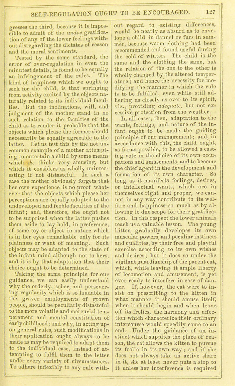 gresses the third, because it is impos- sible to admit of the undue gratifica- tion of any of the lower feelings with- out disregarding the dictates of reason and the moral sentiments. Tested by the same standard, the error of over-regulation in even the minutest details, is found to be equally an infringement of the rules. The kind of happiness which we ought to seek for the child, is that springing from activity excited by the objects na- turally related to its individual facul- ties. But the inclinations, will, and judgment of the mother stand in no such relation to the faculties of the child as to render it probable that the objects which please the former should necessarily be equally agreeable to the latter. Let us test this by the not un- common example of a mother attempt- ing to entertain a child by some means which she thinks very amusing, but which it considers as wholly uninter- esting if not distasteful. In such a case the mother obviously forgets that her own experience is no proof what- ever that the objects which please her perceptions are equally adapted to the undeveloped and feeble faculties of the infant; and, therefore, she ought not to be surprised when the latter pushes them aside to lay hold, in preference, of some toy or object in nature which is in her eyes remarkable only for its plainness or want of meaning. Such objects may be adapted to the state of the infant mind although not to hers, and it is by that adaptation that their choice ought to be determined. Taking the same principle for our guidance, we can easily understand why the orderly, sober, and persever- ing regularity which is so laudable in the graver employments of grown people, should be peculiarly distasteful to the more volatile and mercurial tem- perament and mental constitution of early childhood; and why, in acting up- on general rules, such modifications in their application ought always to be made as may be required to adapt them to the individual case, instead of at- tempting to fulfil them to the letter under every variety of circumstances. To adhere inflexibly to any rule with- out regard to existing differences, would be nearly as absurd as to enve- lope a child in flannel or furs in sum- mer, because warm clothing had been recommended and found useful during the cold of winter. The child is the same and the clothing the same, but the relation of the one to the other is wholly changed by the altered temper- ature ; and hence the necessity for mo- difying the manner in which the rule is to be fulfilled, even while still ad- hering as closely as ever to its spirit, viz., providing adequate, but not ex- cessive protection from the weather. In all cases, then, adaptation to the wants, feelings, and nature of the in- fant ought to be made the guiding principle of our management; and, in accordance with this, the child ought, as far as possible, to be allowed a cast- ing vote in the choice of its own occu- pations and amusements, and to become the chief agent in the development and formation of its own character. So long as it manifests feelings, desires, or intellectual wants, which are in themselves right and proper, we can- not in any way contribute to its wel- fare and happiness so much as by al- lowing it due scope for their gratifica- tion. In this respect the lower animals teach us a valuable lesson. The young kitten gradually developes its own muscular powers, and peculiar instincts and qualities, by their free and playful exercise according to its own wishes and desires; but it does so under the vigilant guardianship of the parent cat, which, while leaving it ample liberty of locomotion and amusement, is yet ever ready to interfere in case of dan- ger. If, however, the cat were to in- sist on prescribing to the kitten in what manner it should amuse itself, when it should begin and when leave off its frolics, the harmony and affec- tion which characterize their ordinary intercourse would speedily come to an end. Under the guidance of an. in- stinct which supplies the place of rea- son, the cat allows the kitten to pursue its frolic in its own way; and if she does not always take an active share in it, she at least never puts a stop to it unless her interference is required