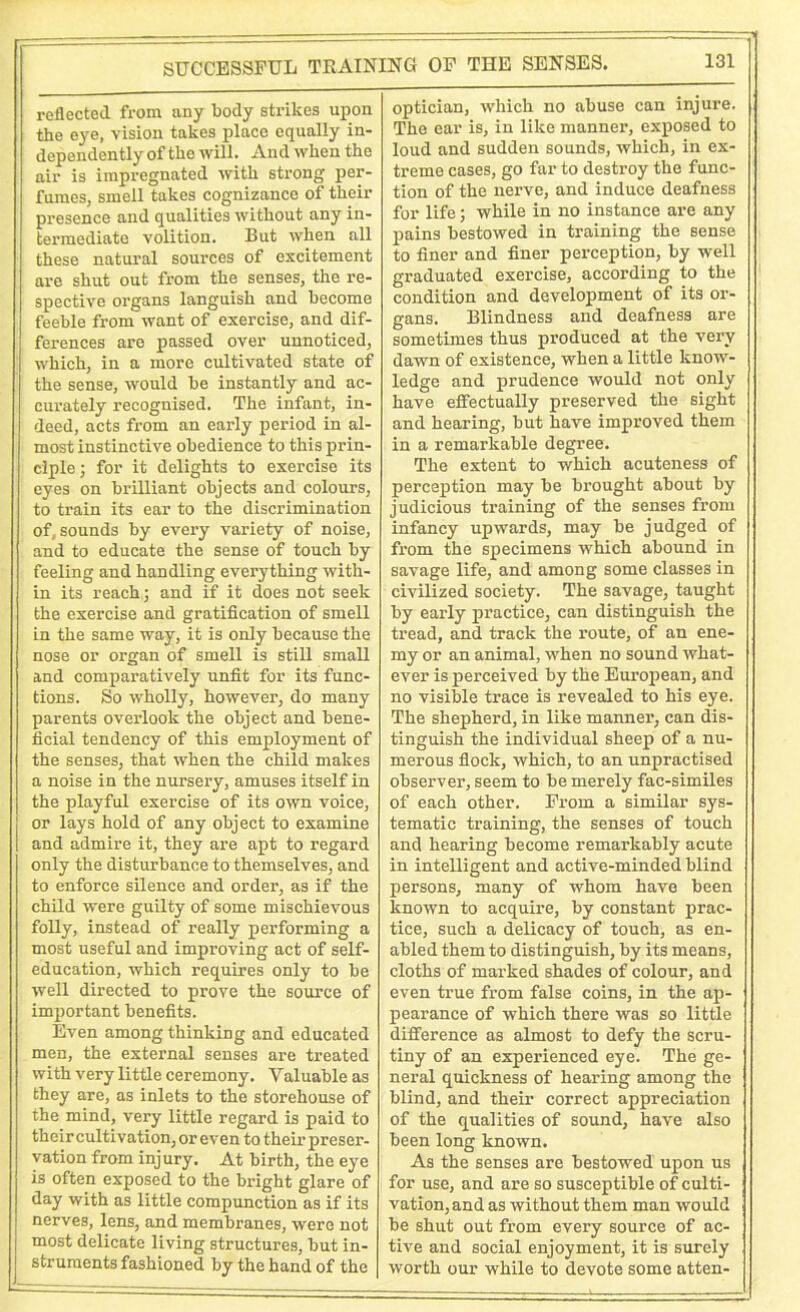 reflected from any body strikes upon the eye, vision takes place equally in- dependently of the will. And when the air is impregnated with strong per- fumes, smell takes cognizance of their presence and qualities without any in- termediate volition. But when all these natural sources of excitement are shut out from the senses, the re- spective organs languish and become feeble from want of exercise, and dif- ferences are passed over unnoticed, which, in a more cultivated state of the sense, would be instantly and ac- curately recognised. The infant, in- deed, acts from an early period in al- most instinctive obedience to this prin- ciple; for it delights to exercise its eyes on brilliant objects and colours, to train its ear to the discrimination of, sounds by every variety of noise, and to educate the sense of touch by feeling and handling everything with- in its reach; and if it does not seek the exercise and gratification of smell in the same way, it is only because the nose or organ of smell is still small and comparatively unfit for its func- tions. So wholly, however, do many parents overlook the object and bene- ficial tendency of this employment of the senses, that when the child makes a noise in the nursery, amuses itself in the playful exercise of its own voice, or lays hold of any object to examine and admire it, they are apt to regard only the disturbance to themselves, and to enforce silence and order, as if the child were guilty of some mischievous folly, instead of really performing a most useful and improving act of self- education, which requires only to be well directed to prove the source of important benefits. Even among thinking and educated men, the external senses are treated with very little ceremony. Valuable as they are, as inlets to the storehouse of the mind, very little regard is paid to their cultivation, or even to their preser- vation from injury. At birth, the eye is often exposed to the bright glare of day with as little compunction as if its nerves, lens, and membranes, were not most delicate living structures, but in- struments fashioned by the hand of the optician, which no abuse can injure. The ear is, in like manner, exposed to loud and sudden sounds, which, in ex- treme cases, go far to destroy the func- tion of the nerve, and induce deafness for life; while in no instance are any pains bestowed in training the sense to finer and finer perception, by well graduated exercise, according to the condition and development of its or- gans. Blindness and deafness are sometimes thus produced at the very dawn of existence, when a little know- ledge and prudence would not only have effectually preserved the sight and hearing, but have improved them in a remarkable degree. The extent to which acuteness of perception may be brought about by judicious training of the senses from infancy upwards, may be judged of from the specimens which abound in savage life, and among some classes in civilized society. The savage, taught by early practice, can distinguish the tread, and track the route, of an ene- my or an animal, when no sound what- ever is perceived by the European, and no visible trace is revealed to his eye. The shepherd, in like manner, can dis- tinguish the individual sheep of a nu- merous flock, which, to an unpractised observer, seem to be merely fac-similes of each other. From a similar sys- tematic training, the senses of touch and hearing become remarkably acute in intelligent and active-minded blind persons, many of whom have been known to acquire, by constant prac- tice, such a delicacy of touch, as en- abled them to distinguish, by its means, cloths of marked shades of colour, and even true from false coins, in the ap- pearance of which there was so little difference as almost to defy the scru- tiny of an experienced eye. The ge- neral quickness of hearing among the blind, and their correct appreciation of the qualities of sound, have also been long known. As the senses are bestowed upon us for use, and are so susceptible of culti- vation, and as without them man would be shut out from every source of ac- tive and social enjoyment, it is surely worth our while to devote some atten-