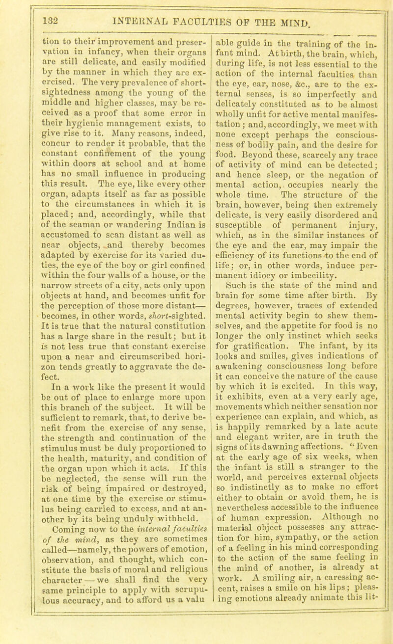 | 1 tion to their improvement and preser- vation in infancy, when their organs j are still delicate, and easily modified ! by the manner in which they are ex- ercised. The very prevalence of short- | sightedness among the young of the | middle and higher classes, may bo re- j ceived as a proof that some error in 1 their hygienic management exists, to j give rise to it. Many reasons, indeed, concur to render it probable, that the i constant confinement of the young within doors at school and at home has no small influence in producing this result. The eye, like every other j organ, adapts itself as far as possible to the circumstances in which it is ; placed; and, accordingly, while that of the seaman or wandering Indian is j accustomed to scan distant as well as I near objects, ^and thereby becomes ! adapted by exercise for its varied du- | ties, the eye of the boy or girl confined ! within the four walls of a house, or the | narrow streets of a city, acts only upon J objects at hand, and becomes unfit for j the perception of those more distant— | becomes, in other words, s/iort-sighted. It is true that the natural constitution has a large share in the result; but it is not less true that constant exercise upon a near and circumscribed hori- | zon tends greatly to aggravate the de- I feet. In a work like the present it would be out of place to enlarge more upon this branch of the subject. It will be sufficient to remai’k, that, to derive be- nefit from the exercise of any sense, the strength and continuation of the stimulus must be duly proportioned to the health, maturity, and condition of the organ upon which it acts. If this be neglected, the sense will run the risk of being impaired or destroyed, j at one time by the exercise or stimu- i lus being carried to excess, and at an- ; other by its being unduly withheld. Coming now to the internal faculties \ of the mind, as they are sometimes called—namely, the powers of emotion, observation, and thought, which con- stitute the basis of moral and religious character — we shall find the very same principle to apply with scrupu- lous accuracy, and to afford us a valu able guide in the training of the in- fant mind. At birth, the brain, which, during life, is not less essential to the action of the internal faculties than the eye, ear, nose, &c., are to the ex- ternal senses, is so imperfectly and delicately constituted as to be almost wholly unfit for active mental manifes- tation ; and, accordingly, we meet with none except perhaps the conscious- ness of bodily pain, and the desire for food. Beyond these, scarcely any trace of activity of mind can be detected; and hence sleep, or the negation of mental action,, occupies nearly the whole time. The structure of the brain, however, being then extremely delicate, is very easily disordered and susceptible of permanent injury, which, as in the similar instances of the eye and the ear, may impair the efficiency of its functions to the end of life; or, in other words, induce per- manent idiocy or imbecility. Such is the state of the mind and brain for some time after birth. By degrees, however, traces of extended mental activity begin to shew them- selves, and the appetite for food is no longer the only instinct which seeks for gratification. The infant, by its looks and smiles, gives indications of awakening consciousness long before it can conceive the nature of the cause by which it is excited. In this way, it exhibits, even at a very early age, movements which neither sensation nor experience can explain, and which, as is happily remarked by a late acute and elegant writer, are in truth the signs of its dawning affections. “ Even at the early age of six weeks, when the infant is still a stranger to the world, and perceives external objects so indistinctly as to make no effort either to obtain or avoid them, he is nevertheless accessible to the influence of human expression. Although no material object possesses any attrac- tion for him, sympathy, or the action of a feeling in his mind corresponding to the action of the same feeling in the mind of another, is already at work. A smiling air, a caressing ac- cent, raises a smile on his lips; pleas- ing emotions already animate this lit-