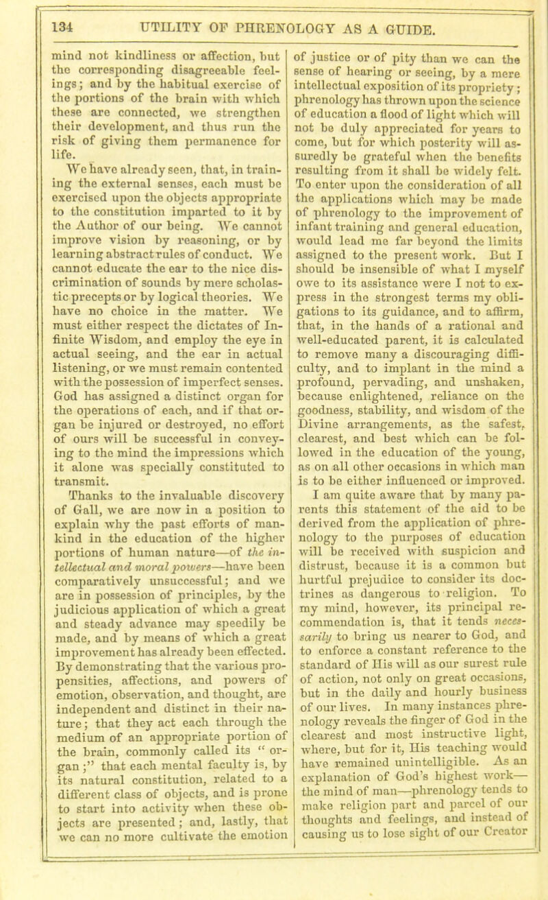 mind not kindliness or affection, but the corresponding disagreeable feel- ings; and by the habitual exercise of the portions of the brain with which these are connected, we strengthen their development, and thus run the risk of giving them permanence for life. We have already seen, that, in train- ing the external senses, each must be exercised upon the objects appropriate to the constitution imparted to it by the Author of our being. We cannot improve vision by reasoning, or by learning abstract rules of conduct. We cannot educate the ear to the nice dis- crimination of sounds by mere scholas- tic precepts or by logical theories. We have no choice in the matter. We must either respect the dictates of In- finite Wisdom, and employ the eye in actual seeing, and the ear in actual listening, or we must remain contented with the possession of imperfect senses. God has assigned a distinct organ for the operations of each, and if that or- gan be injured or destroyed, no effort of ours will be successful in convey- ing to the mind the impressions which it alone was specially constituted to transmit. Thanks to the invaluable discovery of Gall, we are now in a position to explain why the past efforts of man- kind in the education of the higher portions of human nature—of the in- tellectual and moral powers—have been comparatively unsuccessful; and we are in possession of principles, by the judicious application of which a great and steady advance may speedily be made, and by means of which a great improvement has already been effected. By demonstrating that the various pro- pensities, affections, and powers of emotion, observation, and thought, are independent and distinct in their na- ture ; that they act each through the medium of an appropriate portion of the brain, commonly called its “ or- gan ;” that each mental faculty is, by its natural constitution, related to a different class of objects, and is prone to start into activity when these ob- jects are presented; and, lastly, that we can no more cultivate the emotion of justice or of pity than we can the sense of hearing or seeing, by a mere intellectual exposition of its propriety; phrenology has thrown upon the science of education a flood of light which will not be duly appreciated for years to come, but for which posterity will as- suredly be grateful when the benefits resulting from it shall be widely felt. To enter upon the consideration of all the applications which may be made of phrenology to the improvement of infant training and general education, would lead me far beyond the limits assigned to the present work. But I should be insensible of what I myself owe to its assistance were I not to ex- press in the strongest terms my obli- gations to its guidance, and to affirm, that, in the hands of a rational and well-educated parent, it is calculated to remove many a discouraging diffi- culty, and to implant in the mind a profound, pervading, and unshaken, because enlightened, reliance on the goodness, stability, and wisdom of the Divine arrangements, as the safest, clearest, and best which can be fol- lowed in the education of the young, as on all other occasions in which man is to be either influenced or improved. I am quite aware that by many pa- rents this statement of the aid to be derived from the application of phre- nology to the purposes of education will be received with suspicion and distrust, because it is a common but hurtful prejudice to consider its doc- trines as dangerous to religion. To my mind, however, its principal re- commendation is, that it tends neces- sarily to bring us nearer to God, and to enforce a constant reference to the standard of His will as our surest rule of action, not only on great occasions, but in the daily and hourly business of our lives. In many instances phre- nology reveals the finger of God in the clearest and most instructive light, where, but for it, His teaching would have remained unintelligible. As an explanation of God’s highest work— the mind of man—phrenology tends to make religion part and parcel of our thoughts and feelings, and instead of causing us to lose sight of our Creator