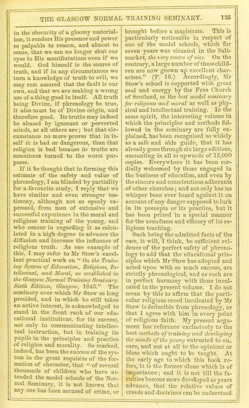 in the obscurity of a gloomy material- ism, it renders His presence and power so palpable to reason, and almost to sense, that we can no longer shut our eyes to His manifestations even if we would. God himself is the source of truth, and if in any circumstances we turn a knowledge of truth to evil, we may rest assured that the fault is our own, and that we are making a wrong use of a thing good in itself. All truth being Divine, if phrenology be true, it also must be of Divine origin, and therefore good. Its truths may indeed be abused by ignorant or perverted minds, as all others are; but that cir- cumstance no more proves that in it- self it is bad or dangerous, than that religion is bad because its truths are sometimes turned to the worst pur- poses. If it be thought that in forming this estimate of the safety and value of phrenology, I am blinded by partiality for a favourite study, I reply that we have similar and even stronger tes- timony, although not so openly ex- pressed, from men of extensive and successful experience in the moral and religious training of the young, and who concur in regarding it as calcu- lated in a high degree to advance the diffusion and increase the influence of religious truth. As one example of this, I may refer to Mr Stow’s excel- lent practical work on “ On the Train- ing System of Education, Religious, In- tellectual, and Moral, as established in the Glasgow Normal Training Seminary. Sixth Edition, Glasgow, 1845.” The seminary over which Mr Stow so long presided, and in which he still takes an active interest, is acknowledged to stand in the front rank of our edu- cational institutions, for its success, not only in communicating intellec- tual instruction, but in training its pupils in the principles and practice of religion and morality. So marked, indeed, has been the success of the sys- tem in the great requisite of the for- mation of character, that “ of several thousands of children who have at- tended the model schools of the Nor- mal Seminary, it is not known that any one has been accused of crime, or brought before a magistrate. This is particularly noticeable in respect of one of the model schools, which for seven years was situated in the Salt- market, the very centre of vice. On the contrary, a large number of these child- ren are now grown up excellent char- acters.” (P. 16.) Accordingly, Mr Stow’s school is supported with great zeal and energy by the Free Church of Scotland, as the best model seminary for religious and moral as well as phy- sical and intellectual training. In the same spirit, the interesting volume in which the principles and methods fol- lowed in the seminary are fully ex- plained, has been recognised so widely as a safe and able guide, that it has already gone through six large editions, amounting in all to upwards of 15,000 copies. Everywhere it has been cor- dially welcomed by those engaged in the business of education, and even by the sincere and conscientious adherents of other churches; and not only has no whisper been ever heard against it on account of any danger supposed to lurk in its precepts or its practice, but it has been prized in a special manner for the soundness and efficacy of its re- ligious teaching. Such being the admitted facts of the case, it will, I think, be sufficient evi- dence of the perfect safety of phreno- logy to add that the educational prin- ciples which Mr Stow has adopted and acted upon with so much success, are strictly phrenological, and as such are in perfect harmony with those incul- cated in the present volume. I do not mean by this to affirm that the parti- cular religious creed inculcated by Mr Stow is deducible from phrenology, or that I agree with him in every point of religious faith. My present argu- ment has reference exclusively to the best methods of training and developing the minds of the young entrusted to ou. care, and not at all to the opinions or ideas which ought to be taught. At the early age to which this book re- fers, it is the former alone which is of importance; and it is not till the fa- culties become more developed as years advance, that the relative values of creeds and doctrines can be understood