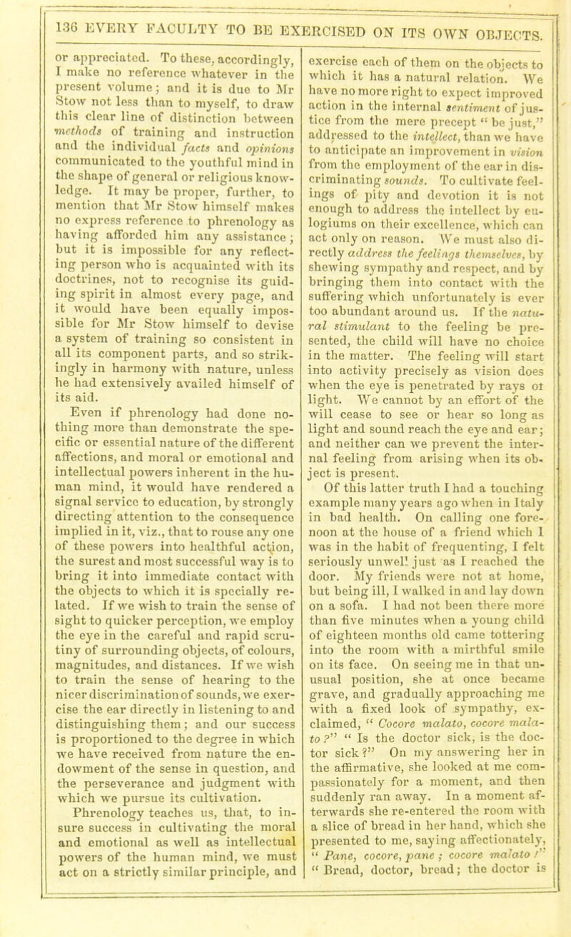 or appreciated. To these, accordingly, I make no reference whatever in the present volume; and it is due to Mr Stow not less than to myself, to draw this clear line of distinction between •methods of training and instruction and the individual facts and opinions communicated to the youthful mind in the shape of general or religious know- ledge. It may be proper, further, to mention that Mr Stow himself makes no express reference to phrenology as having afforded him any assistance; but it is impossible for any reflect- ing person who is acquainted with its doctrines, not to recognise its guid- ing spirit in almost every page, and it would have been equally impos- sible for Mr Stow himself to devise a system of training so consistent in all its component parts, and so strik- ingly in harmony with nature, unless he had extensively availed himself of its aid. Even if phrenology had done no- thing more than demonstrate the spe- cific or essential nature of the different affections, and moral or emotional and intellectual powers inherent in the hu- man mind, it would have rendered a signal service to education, by strongly directing attention to the consequence implied in it, viz., that to rouse any one of these powers into healthful action, the surest and most successful way is to bring it into immediate contact with the objects to which it is specially re- lated. If we wish to train the sense of sight to quicker perception, we employ the eye in the careful and rapid scru- tiny of surrounding objects, of colours, magnitudes, and distances. If we wish to train the sense of hearing to the nicer discrimination of sounds, we exer- cise the ear directly in listening to and distinguishing them; and our success is proportioned to the degree in which we have received from nature the en- dowment of the sense in question, and the perseverance and judgment with which we pursue its cultivation. Phrenology teaches us, that, to in- sure success in cultivating the moral and emotional as well as intellectual powers of the human mind, we must act on a strictly similar principle, and exercise each of them on the objects to which it has a natural relation. We have no more right to expect improved action in the internal sentiment of jus- tice from the mere precept “ be just,” addressed to the intellect, than we have to anticipate an improvement in vision from the employment of the ear in dis- criminating sounds. To cultivate feel- ings of pity and devotion it is not enough to address the intellect by eu- logiums on their excellence, which can act only on reason. We must also di- rectly address the feelings themselves, by shewing sympathy and respect, and by bringing them into contact with the suffering which unfortunately is ever too abundant around us. If the natu- ral stimulant to the feeling be pre- sented, the child will have no choice in the matter. The feeling will start into activity precisely as vision does when the eye is penetrated by rays ot light. We cannot by an effort of the will cease to see or hear so long as light and sound reach the eye and ear; and neither can we prevent the inter- nal feeling from arising when its ob- ject is present. Of this latter truth I had a touching example many years ago when in Italy in bad health. On calling one fore- noon at the house of a friend which 1 was in the habit of frequenting, I felt seriously unwell just as I reached the door. My friends were not at home, but being ill, I walked in and lay down on a sofa. I had not been there more than five minutes when a young child of eighteen months old came tottering into the room with a mirthful smile on its face. On seeing me in that un- usual position, she at once became grave, and gradually approaching me with a fixed look of sympathy, ex- claimed, “ Cocore malato, cocore mala- to ?” “ Is the doctor sick, is the doc- tor sick?” On my answering her in the affirmative, she looked at me com- passionately for a moment, and then suddenly ran away. In a moment af- terwards she re-entered the room with a slice of bread in her hand, which she presented to me, saying affectionately, “ Pane, cocore, pane ; cocore malato /’ “ Bread, doctor, bread; the doctor is