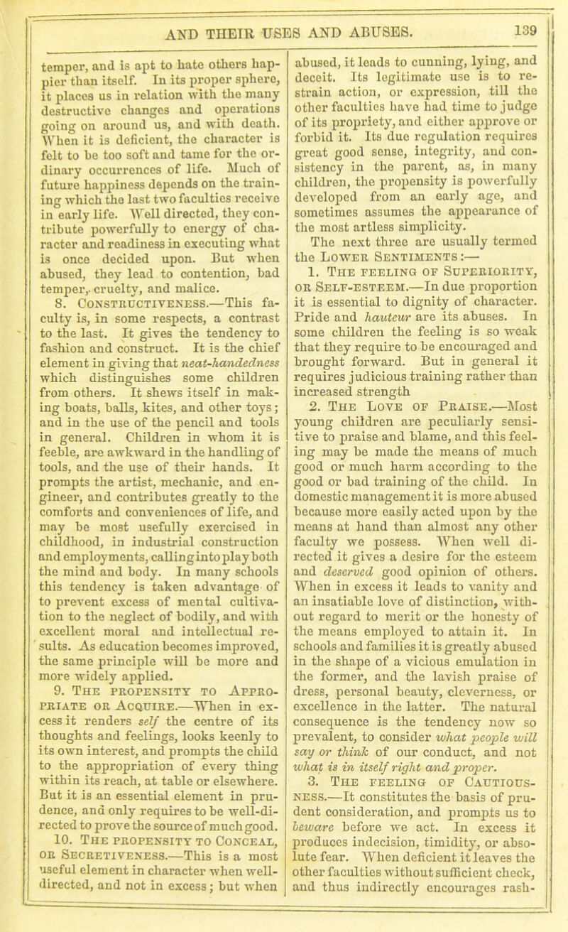 temper, and is apt to hate others hap- pier than itself. In its proper sphere, it places us in relation with the many destructive changes and operations going on around us, and with death. When it is deficient, the character is felt to he too soft and tame for the or- dinary occurrences of life. Much of future happiness depends on the train- ing which the last two faculties receive in early life. Well directed, they con- tribute powerfully to energy of cha- racter and readiness in executing what is once decided upon. But when abused, they lead to contention, bad temper,, cruelty, and malice. S. Constructiveness.—This fa- culty is, in some respects, a contrast to the last. It gives the tendency to fashion and construct. It is the chief element in giving that neat-handedness which distinguishes some children from others. It shews itself in mak- ing boats, balls, kites, and other toys; and in the use of the pencil and tools in general. Children in whom it is feeble, are awkward in the handling of tools, and the use of their hands. It prompts the artist, mechanic, and en- gineer, and contributes greatly to the comforts and conveniences of life, and may be most usefully exercised in childhood, in industrial construction and employments, callinginto play both the mind and body. In many schools this tendency is taken advantage of to prevent excess of mental cultiva- tion to the neglect of bodily, and with excellent moral and intellectual re- sults. As education becomes improved, the same principle will be more and more widely applied. 9. The propensity to Appro- priate or Acquire.—When in ex- cess it renders self the centre of its thoughts and feelings, looks keenly to its own interest, and prompts the child to the appropriation of every thing within its reach, at table or elsewhere. But it is an essential element in pru- dence, and only requires to be well-di- rected to prove the source of much good. 10. The propensity to Conceal, or Secretiveness.—This is a most useful element in character when well- directed, and not in excess; but when abused, it leads to cunning, lying, and deceit. Its legitimate use is to re- strain action, or expression, till the other faculties have had time to judge of its propriety, and either approve or forbid it. Its due regulation requires great good sense, integrity, and con- sistency in the parent, as, in many children, the propensity is powerfully developed from an early age, and sometimes assumes the appearance of the most artless simplicity. The next three are usually termed the Lower Sentiments :—• 1. The feeling of Superiority, or Self-esteem.—In due proportion it is essential to dignity of character. Pride and hauteur are its abuses. In some children the feeling is so weak that they require to be encouraged and brought forward. But in general it requires judicious training rather than increased strength 2. The Love of Praise.—Most young children are peculiarly sensi- tive to praise and blame, and this feel- ing may be made the means of much good or much harm according to the good or bad training of the child. In domestic management it is more abused because more easily acted upon by the means at hand than almost any other faculty we possess. When well di- rected it gives a desire for the esteem and deserved good opinion of others. When in excess it leads to vanity and an insatiable love of distinction, with- out regard to merit or the honesty of the means employed to attain it. In schools and families it is greatly abused in the shape of a vicious emulation in the former, and the lavish praise of dress, personal beauty, cleverness, or excellence in the latter. The natural consequence is the tendency now so prevalent, to consider what people will say or think of our conduct, and not what is in itself right and proper. 3. The feeling of Cautious- ness.—It constitutes the basis of pru- dent consideration, and prompts us to beivare before we act. In excess it produces indecision, timidity, or abso- lute fear. When deficient it leaves the other faculties without sufficient check, and thus indirectly encourages rash-
