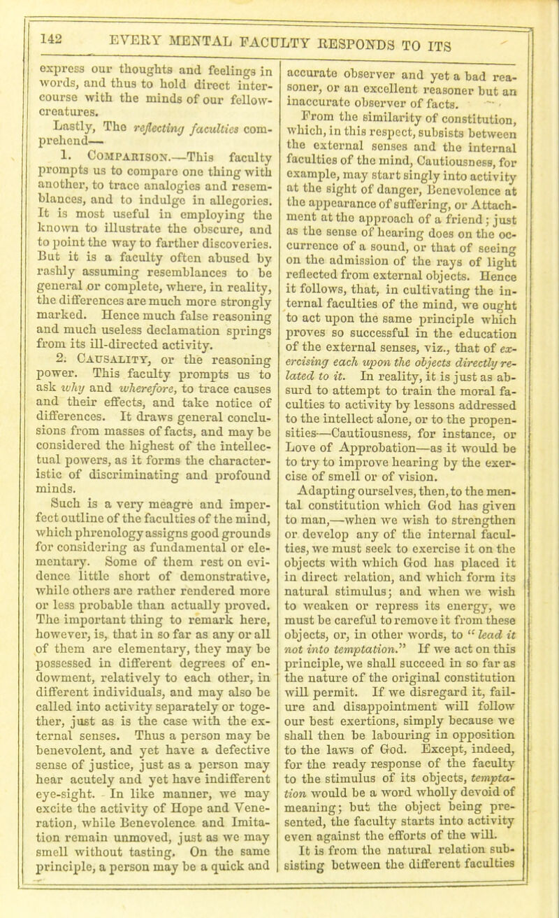 EVERY MENTAL FACULTY RESPONDS TO ITS express our thoughts and feelings in words, and thus to hold direct inter- course with the minds of our fellow- creatures. Lastly, The reflecting faculties com- prehend— 1. Comparison.—This faculty prompts us to compare one thing with another, to trace analogies and resem- blances, and to indulge in allegories. It is most useful in employing the known to illustrate the obscure, and to point the way to farther discoveries. But it is a faculty often abused by rashly assuming resemblances to be general or complete, where, in reality, the differences are much more strongly marked. Hence much false reasoning and much useless declamation springs from its ill-directed activity. 2. Causality, or the reasoning power. This faculty prompts us to ask why and wherefore, to trace causes and their effects, and take notice of differences. It draws general conclu- sions from masses of facts, and maybe considered the highest of the intellec- tual powers, as it forms the character- istic of discriminating and profound minds. Such is a very meagre and imper- fect outline of the faculties of the mind, which phrenology assigns good grounds for considering as fundamental or ele- mentary. Some of them rest on evi- dence little short of demonstrative, while others are rather rendered more or less probable than actually proved. The important thing to remark here, however, is, that in so far as any or all of them are elementary, they may be possessed in different degrees of en- dowment, relatively to each other, in different individuals, and may also be called into activity separately or toge- ther, just as is the case with the ex- ternal senses. Thus a person may be benevolent, and yet have a defective sense of justice, just as a person may hear acutely and yet have indifferent eye-sight. In like manner, we may excite the activity of Hope and Vene- ration, while Benevolence and Imita- tion remain unmoved, just as we may smell without tasting. On the same principle, a person may be a quick and accurate observer and yet a bad rea- soner, or an excellent reasoner but an inaccurate observer of facts. From the similarity of constitution, which, in this respect, subsists between the external senses and the internal faculties of the mind, Cautiousness, for example, may start singly into activity at the sight of danger, Benevolence at the appearance of suffering, or Attach- ment at the approach of a friend; just as the sense of hearing does on the oc- currence of a sound, or that of seeing on the admission of the rays of light reflected from external objects. Hence it follows, that, in cultivating the in- ternal faculties of the mind, we ought to act upon the same principle which proves so successful in the education of the external senses, viz., that of ex- ercising each upon the objects directly re- lated to it. In reality, it is just as ab- surd to attempt to train the moral fa- culties to activity by lessons addressed to the intellect alone, or to the propen- sities—Cautiousness, for instance, or Love of Approbation—as it would be to try to improve hearing by the exer- cise of smell or of vision. Adapting ourselves, then, to the men- tal constitution which God has given to man,—when we wish to strengthen or develop any of the internal facul- ties, we must seek to exercise it on the objects with which God has placed it in direct relation, and which form its natural stimulus; and when we wish to weaken or repress its energy, we must be careful to remove it from these objects, or, in other words, to “ lead it not into temptationIf we act on this principle, we shall succeed in so far as the nature of the original constitution will permit. If we disregard it, fail- ure and disappointment will follow our best exertions, simply because we shall then be labouring in opposition to the laws of God. Except, indeed, for the ready response of the faculty to the stimulus of its objects, tempta- tion would be a word wholly devoid of meaning; but the object being pre- sented, the faculty starts into activity even against the efforts of the will. It is from the natural relation sub- sisting between the different faculties