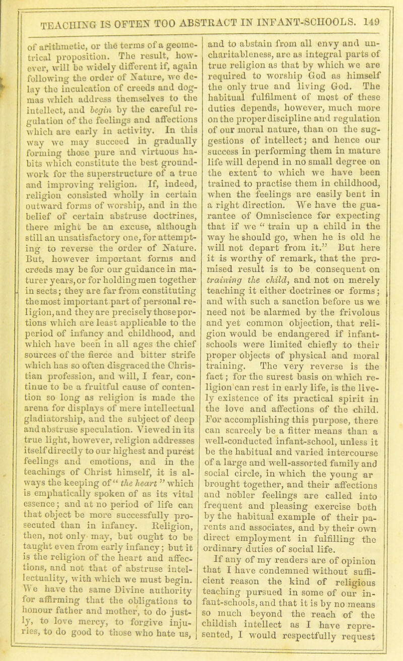 of arithmetic, or the terms of a geome- trical proposition. The result, how- ever, will be widely different if, again following the order of Nature, we de- lay the inculcation of creeds and dog- mas which address themselves to the intellect, and begin by the careful re- gulation of the feelings and affections which are early in activity. In this way we may succeed in gradually forming those pure and virtuous ha- bits which constitute the best ground- work for the superstructure of a true and improving religion. If, indeed, religion consisted wholly in certain outward forms of worship, and in the belief of certain abstruse doctrines, there might be an excuse, although still an unsatisfactory one, for attempt- ing to reverse the order of Nature. But, however important forms and creeds may be for our guidance in ma- turer years, or for holding men together . in sects; they are far from constituting themost important part of personal re- ligion, and they are precisely thosepor- tions which are least applicable to the period of infancy and childhood, and which have been in all ages the chief sources of the fierce and bitter strife which has so often disgraced the Chris- tian profession, and will, I fear, con- tinue to be a fruitful cause of conten- tion so long as religion is made the arena for displays of mere intellectual gladiatorship, and the subject of deep and abstruse speculation. Viewed in its true light, however, religion addresses itself directly to our highest and purest feelings and emotions, and in the teachings of Christ himself, it is al- ways the keeping of “ the heart ” which is emphatically spoken of as its vital essence; and at no period of life can that object be more successfully pro- secuted than in infancy. Religion, then, not only' may, but ought to be taught even from early infancy; but it is the religion of the heart and affec- tions, and not that of abstruse intel- lectuality, with which we must begin. YV e have the same Divine authority for affirming that the obligations to i honour father and mother, to do just- ly, to love mercy, to forgive inju- ries, to do good to those who hate us, and to abstain from all envy and un- charitableness, arc as integral parts of true religion as that by which we are required to worship God as himself the only true and living God. The habitual fulfilment of most of these duties depends, however, much more on the proper discipline and regulation of our moral nature, than on the sug- gestions of intellect; and hence our success in performing them in mature life will depend in no small degree on the extent to which we have been trained to practise them in childhood, when the feelings are easily bent in a right direction. We have the gua- rantee of Omniscience for expecting that if we “ train up a child in the way he should go, when he is old he will not depart from it.” But here it is worthy of remark, that the pro- mised result is to be consequent on training the child, and not on merely teaching it either doctrines or forms; and with such a sanction before us we need not be alarmed by the frivolous and yet common objection, that reli- gion would be endangered if infant- schools were limited chiefly to their proper objects of physical and moral training. The very reverse is the fact; for the surest basis on which re- ligion can rest in early life, is the live- ly existence of its practical spirit in the love and affections of the child. For accomplishing this purpose, there can scarcely be a fitter means than a well-conducted infant-school, unless it be the habitual and varied intercourse of a large and well-assorted family and social circle, in which the young ar brought together, and their affections and nobler feelings are called into frequent and pleasing exercise both by the habitual example of their pa- rents and associates, and by their own direct employment in fulfilling the ordinary duties of social life. If any of my readers are of opinion that I have condemned without suffi- cient reason the kind of religious teaching pursued in some of our in- fant-schools, and that it is by no means so much beyond the reach of the childish intellect as I have repre- sented, I would respectfully request