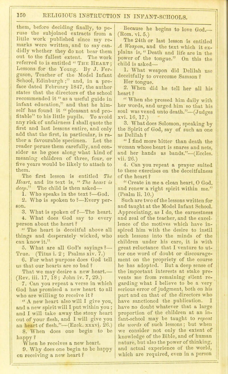 RELIGIOUS INSTRUCTION IN INFANT-SCHOOLS. them, before deciding finally, to pe- ruse the subjoined extracts from a little work published since my re- marks were written, and to say can- didly whether they do not hear them out to the fullest extent. The work referred to is entitled “ The Heart ; Lessons for the Young. By J. Fer- guson, Teacher of the Model Infant School, Edinburgh ;” and, in a pre- face dated February 1847, the author states that the directors of the school recommended it “ as a useful guide in infant education,” and that he him- self has found it “ pleasant and pro- fitable” to his little pupils. To avoid any risk of unfairness I shall quote the first and last lessons entire, and only add that the first, in particular, is ra- ther a favourable specimen. Let the reader peruse them carefully, and con- sider as he goes along what kind of meaning children of three, four, or five years would be likely to attach to them. The first lesson is entitled The Heart, and its text is, “ The heart is deep.” The child is then asked— 1. Who speaks in the text ?—God. 2. Who is spoken to ?—Every per- son. 3. What is spoken of ?—The heart. 4. What does God say to every person about the heart ? “ The heart is deceitful above all things and desperately wicked, who can know it.” 5. What are all God’s sayings ?— True. (Titus i. 2 ; Psalms xiv. 7.) 6. For what purpose does God tell us that our hearts are so bad ? That we may desire a new heart.— (Rev. iii. 17, 18; John iv. 7, 29.) 7. Can you repeat a verse in which God has promised a new heart to all who are willing to receive it ? “ A new heart also will I give you, and a new spirit will I put within you; and I will take away the stony heart out of your flesh, and I will give you an heart of flesh.”—(Ezek. xxxvi. 26.) 8. When does one begin to be happy ? When he receives a new heart. 9. Why does one begin to be happy on receiving a new heart ? Because he begins to love God.— (Rom. vi. 5.) The 24th or last lesson is entitled A Weapon, and the text which it ex- plains is, “ Death and life are in the power of the tongue.” On this the child is asked— 1. What weapon did Delilah use deceitfully to overcome Samson ? Her tongue. 2. When did he tell her all his heart ? “ When she pressed him daily with her words, and urged him so that his soul was vexed unto death.”—(Judges xvi. 16, 17.) 3. What does Solomon, speaking by the Spirit of God, say of such an one as Delilah ? “ I find more bitter than death the woman whose heart is snares and nets, and her hands as bands.”—(Eccles. vii. 26.) 4. Can you repeat a prayer suited to these exercises on the deceitfulness of the heart ? “ Create in me a clean heart, 0 God, and renew a right spirit within me.” (Psalm li. 10.) Such are two of the lessons written for and taught at the Model Infant School. Appreciating, as I do, the earnestness and zeal of the teacher, and the excel- lence of the motives which have in- spired him with the desire to instil such lessons into the minds of the children under his care, it is with great reluctance that I venture to ut- ter one word of doubt or discourage- ment on the propriety of the course he has adopted. But a deep sense of the important interests at stake pre- vents me from remaining silent re- garding what I believe to be a very serious error of judgment, both on his part and on that of the directors who have sanctioned the publication. I have no doubt whatever that a large proportion of the children at an in- fant-school may be taught to repeat the words of such lessons; but when we consider not only the extent of knowledge of the Bible, and of human nature, but also the power of thinking, and actual experience of the world, which are required, even in a person