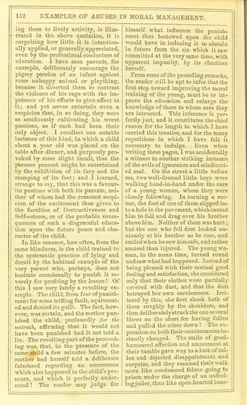 ing them to lively activity, is illus- trated in the above quotation, it is surprising how little it is intention- ally applied, or generally appreciated, even by the professional conductors of education. I have seen parents, for example, deliberately encourage the pigmy passion of an infant against some unhappy animal or plaything, because it diverted them to contrast the violence of his rage with the im- potence of his efforts to give effect to it; and yet never eptertain even a suspicion that, in so doing, they were as assiduously cultivating his worst passions, as if such had been their only object. I recollect one notable instance of this hind, in which a child about a year old was placed on the table after dinner, and purposely pro- voked by some slight insult, that the persons present might be entertained by the exhibition of its fury and the stamping of its feet; and I learned, strange to say, that this was a favour- ite pastime with both its parents, nei- ther of whom had the remotest suspi- cion of the excitement thus given to the faculties of Destructiveness and Self-esteem, or of the probable conse- quences of such a disgraceful educa- tion upon the future peace and cha- racter of the child. In like manner, how often, from the same blindness, is the child trained to the systematic practice of lying and deceit by the habitual example of the very parent who, perhaps, does not hesitate occasionally to punish it se- verely for profiting by the lesson ! Of this I saw very lately a revolting ex- ample. The child, from fear of punish- ment for some trifling fault, equivocat- ed and denied its guilt. The fact, how- ever, was certain, and the mother pun- ished the child, professedly for the untruth, affirming that it would not have been punished had it not told a lie. The revolting part of the proceed- ing was, that, in the presence of the same child a few minutes before, the mother had herself told a deliberate falsehood regarding an occui'rence which also happened in the child’s pre- sence, and which it perfectly under- stood ! The reader may judge for himself what influence the punish- ment thus bestowed upon the child would have in inducing it to abstain in future from the sin which it saw committed at the very same time, with apparent impunity, by its chastiser herself. From some of the preceding remarks, the reader will be apt to infer that the first step toward improving the moral training of the young, must be to im- prove the education and enlarge the knowledge of those to whose care they are intrusted. This inference is per- fectly just, and it constitutes the chief reason for the length to which I have carried this treatise, and for the many repetitions in which I have felt it necessary to indulge. . Even when writing these pages, I was accidentally a witness to another striking instance of the evils of ignorance and misdirect- ed zeal. On the street a little before me, two well-dressed little boys were walking hand-in-hand under the care of a young woman, whom they were closely following. In turning a cor- ner, the foot of one of them slipped in- to a hole in the pavement, which caused him to fall and drag over his brother above him. Neither of them was hurt; but the one who fell first looked an- xiously at his brother as he rose, and smiled when he saw him safe, and rather amused than injured. The young wo- man, in the mean time, turned round and saw what had happened. Instead of being pleased with their mutual good feeling and satisfaction, she considered only that their clothes were partially covered with dust, and that the dust betrayed her own carelessness. Irri- tated by this, she first shook both of them roughly by the shoulders, and then deliberately struck the one several blows on the chest for having fallen and pulled the other down ! The ex- pression on both their countenances in- stantly changed. The smile of good- humoured affection and amusement at their tumble gave way to a look of sul- len and dejected disappointment and surprise, and they resumed their walk more like condemned felons going to prison under the charge of an unfeel- ing jailer, than like open-hearted inno-