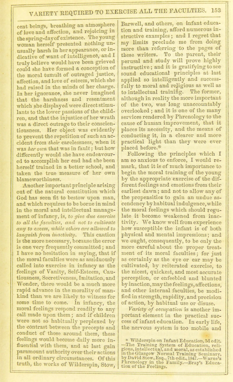 cent beings, breathing an atmosphere of love and affection, and rejoicing in the spring-day of existence. The young woman herself presented nothing un- usually harsh in her appearance, or in- dicative of want of intelligence, and I truly believe would have been grieved could she have formed a conception of the moral tumult of outraged justice, affection, and love of esteem, which she had raised in the minds Of her charge. In her ignorance, she never imagined that the harshness and resentment which she displayed were direct stimu- lants to the lower passions of the child- ren, and that the injustice of her wrath was a direct outrage to their conscien- tiousness. Her object was evidently to prevent the repetition of such an ac- cident from their carelessness, when it was her own that was in fault; but how differently would she have endeavour- ed to accomplish her end had she been herself trained in a better school, and taken the true measure of her own blameworthiness. Another important principle arising out of the natural constitution which God has seen fit to bestow upon man, and which requires to be borne in mind in the moral and intellectual manage- ment of infancy, is, to give due exercise to all the faculties, and not to cultivate any to excess, while others are allowed to languish from inactivity. This caution is the more necessary, because the error is one very frequently committed; and I have no hesitation in saying, that if the moral faculties were as assiduously called into exercise in infancy as the feelings of Vanity, Self-Esteem, Cau- tiousness, Secretiveness, Imitation, and Wonder, there would be a much more rapid advance in the morality of man- kind than we are likely to witness for some time to come. In infancy, the moral feelings respond readily to any call made upon them; and if children were not so habitually perplexed by the contrast between the precepts and conduct of those around them, these feelings would become daily more in- fluential with them, and at last gain paramount authority over their actions in all ordinary circumstances. Of this truth, the works of Wildorspin, Stow, Harwell, and others, on infant educa- tion and training, afford numerous in- structive examples ; and I regret that my limits preclude me from doing more than referring to the pages of these writers. To the parent, their perusal and study will prove highly instructive; and it is gratifying to see sound educational principles at last applied so intelligently and success- fully to moral and religious as well as to intellectual training. The former, although in reality the more important of the two, was long unaccountably overlooked ; and it is one of the many services rendered by Phrenology to the cause of human improvement, that it places its necessity, and the means of conducting it, in a clearer and more practical light than they were ever placed before.* Following the principles which I am so anxious to enforce, I would re- mark, that it is of much importance to begin the moral training of the young by the appropriate exercise of the dif- ferent feelings and emotions from their earliest dawn; and not to allow any of the propensities to gain an undue as- cendency by habitual indulgence, while the moral feelings which should regu- late it become weakened from inac- tivity. We know well from experience how susceptible the infant is of both physical and mental impressions; and we ought, consequently, to be only the more careful about the proper treat- ment of its moral faculties; for just as certainly as the eye or ear may be cultivated, by reiterated exercise, to the nicest, quickest, and most accurate perception, or enfeebled and blunted by inaction, may the feelings, affection s, and other internal faculties, be modi- fied in strength, rapidity, and precision of action, by habitual use or disuse. Variety of occupation is another im- portant element in the practical suc- cess of infant education. In early life, the nervous system is too mobile and * Wilderspin on Infant Education, 3d edit. —The Training System of Education, reli- gious, intellectual, and moral, as established in the Glasgow Normal Training Seminary, by David Stow, Esq., 7th edit., 1847.—Warne’s Phrenology in the Family.—Bray’s Educa- tion of the Feelings.