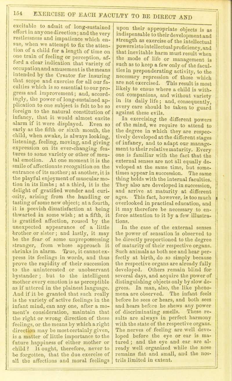 EXERCISE OF EACH FACULTY- TO BE DIRECT AND excitable to admit of long-sustained effort in any one direction; and the very restlessness and impatience which en- sue, when we attempt to fix the atten- tion of a child for a length of time on one train of feeling or perception, af- ford a clear indication that variety of occupation and amusement is themeans intended by the Creator for insuring that scope and exercise for all our fa- culties which is so essential to our pro- gress and improvement; and, accord- ingly, the power of long-sustained ap- plication to one subject is felt to be so foreign to the natural constitution of infancy, that it would almost excite alarm if it were displayed. Even so early as the fifth or sixth month, the child, when awake, is always looking, listening, feeling, moving, and giving expression on its ever-changing fea- tures to some variety or other of men- tal emotion. At one moment it is the smile of affectionate recognition on the entrance of its mother; at another, it is the playful enjoyment of muscular mo- tion in its limbs ; at a third, it is the delight of gratified wonder and curi- osity, arising from the handling or tasting of some new object; at a fourth, it is peevish dissatisfaction at being thwarted in some wish; at a fifth, it is gratified affection, roused by the unexpected appearance of a little brother or sister; and lastly, it may be the fear of some unprepossessing stranger, from whose approach it shrinks in alarm. Ih’ue, it cannot ex- press its feelings in words, and thus prove the rapidity of their succession to the uninterested or unobservant bystander; but to the intelligent mother every emotion is as perceptible as if uttered in the plainest language. And if it be granted that such really is the variety of active feelings in the infant mind, can any one, after a mo- ment’s consideration, maintain that the right or wrong direction of these feelings, or the means by which aright direction may be most certainly given, is a matter of little importance to the future happiness of either mother or child ? It ought, therefore, never to be forgotten, that the due exercise of all the affections and moral feelings upon their appropriate objects is as indispensable to their development and strength as exercise of the intellectual powers isto intellectual proficiency, and that inevitable harm must result when the mode of life or management is such as to keep a few only of the facul- ties in preponderating activity, to the necessary repression of those which are not exercised. This result is most likely to ensue where a child is with- out companions, and without variety in its daily life ; and, consequently, every care should be taken to guard against these evils. In exercising the different powers of the mind, we require to attend to the degree in which they are respec- tively developed at the different stages of infancy, and to adapt our manage- ment to their relative maturity. Every one is familiar with the fact that the external senses are not all equally de- veloped at the same time, but some- times appear in succession. The same thing holds with the internal faculties. They also are developed in succession, and arrive at maturity at different ages. This fact, however, is too much overlooked in practical education, and it may therefore be necessary to en- force attention to it by a few illustra- tions. In the case of the external senses the power of sensation is observed to be directly proportioned to the degree of maturity of their respective organs. Such animals as both see and hear per- fectly at birth, do so simply because the respective organs are already fully developed. Others remain blind for several days, and acquire the power of distinguishing objects only by slow de- grees. In man, also, the like pheno- mena are observed. The infant feels before he sees or hears, and both sees and hears before he shews any power of discriminating smells. These re- sults are always in perfect harmony with the state of the respective organs. The nerves of feeling are well deve- loped before the eye or ear is ma- tured ; and the eye and ear are al- ready well organized while the nose remains flat and small, and the nos- trils limited in extent.