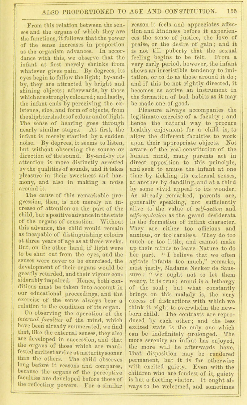 AL50 PROPORTIONED TO From this relation between the sen- ses and the organs of which they are the functions, it follows that the power of the sense increases in proportion as the organism advances. In accor- dance with this, we observe that the infant at first merely shrinks from whatever gives pain. By degrees, its eyes begin to follow the light; by-and- by, they are attracted by bright and shining objects; afterwards, by those which are strongly coloured; and lastly, the infant ends by perceiving the ex- istence, size, and form of objects, from the slighter shades of colour and of light. The sense of hearing goes through nearly similar stages. At first, the infant is merely startled by a sudden noise. By degrees, it seems to listen, but without observing the source or direction of the sound. By-and-by its attention is more distinctly arrested by the qualities of sounds, and it takes pleasure in their sweetness and har- mony, and also in making a noise around it. The cause of this remarkable pro- gression, then, is not merely an in- crease of attention on the part of the child, but a positive advance in the state of the organs of sensation. Without this advance, the child would remain as incapable of distinguishing colours at three years of age as at three weeks. But, on the other hand, if light were to be shut out from the eyes, and the senses were never to be exercised, the development of their organs would be greatly retarded, and their vigour con- siderably impaired. Hence, both con- ditions must be taken into account in our educational proceedings, and the j exercise of the sense always bear a relation to the condition of its organ. On observing the operation of the internal faculties of the mind, which have been already enumerated, we find that, like the external senses, they also are developed in succession, and that the organs of those which are mani- fested earliest arrive at maturity sooner than the others. The child observes long before it reasons and compares, because the organs of the perceptive faculties are developed before those of the reflecting powers. For a similar AGE AND CONSTITUTION. 15b reason it feels and appreciates affec- tion and kindness before it experien- ces the sense of justice, the love of praise, or the desire of gain; and it is not till puberty that the sexual feeling begins to be felt. From a very early period, however, the infant shews an irresistible tendency to imi- tation, or to do as those around it do; and if this be not rightly directed, it becomes as active an instrument in the formation of bad habits as it may be made one of good. Pleasure always accompanies the legitimate exercise of a faculty ; and hence the natural way to procure healthy enjoyment for a child is, to allow the different faculties to work upon their appropriate objects. Not aware of the real constitution of the human mind, many parents act in direct opposition to this principle, and seek to amuse the infant at one time by tickling its external senses, at another by dandling, and at a third by some vivid appeal to its wonder. As already remarked, parents are, generally speaking, not sufficiently alive to the value of self-action and self-regulation as the grand desiderata in the formation of infant character. They are either too officious and anxious, or too careless. They do too much or too little, and cannot make up their minds to leave Nature to do her part. “ I believe that we often agitate infants too much,” remarks, most justly, Madame Necker de Saus- sure : “ we ought not to let them weary, it is true; ennui is a lethargy of the soul; but what constantly brings on this malady is, the very excess of distractions with which we think it right to overwhelm the new- born child. The contrasts are repro- duced by each other; and the less excited state is the only one which can be indefinitely prolonged. The more serenity an infant has enjoyed, the more will he afterwards have. That disposition may be rendered permanent, but it is far otherwise with excited gaiety. Even with the children who are fondest of it, gaiety is but a fleeting visitor. It ought al- ways to be welcomed, and sometimes