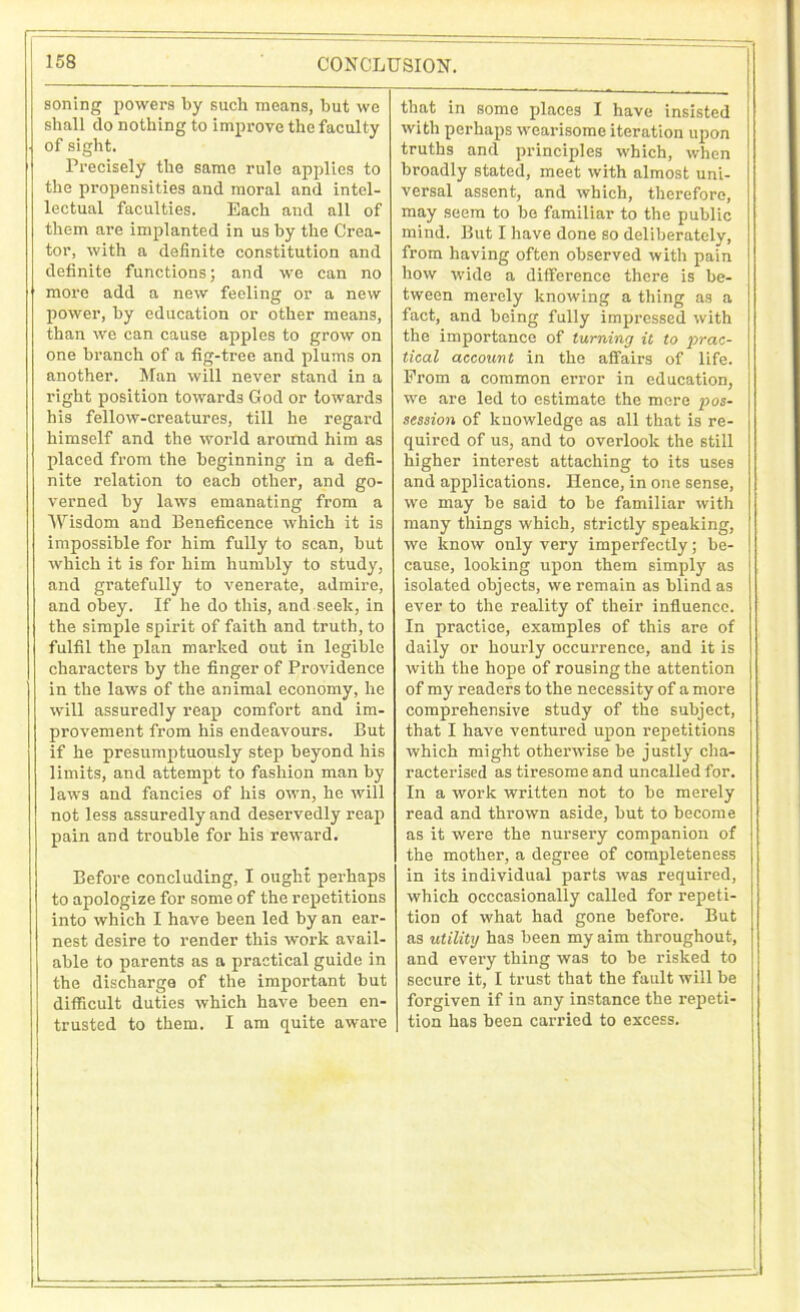 soning powers by such means, but we shall do nothing to improve the faculty of sight. Precisely the same rule applies to the propensities and moral and intel- lectual faculties. Each and all of them are implanted in us by the Crea- tor, with a definite constitution and definite functions; and we can no more add a new feeling or a new power, by education or other means, than we can cause apples to grow on one branch of a fig-tree and plums on another. Man will never stand in a right position towards God or towards his fellow-creatures, till he regard himself and the world around him as placed from the beginning in a defi- nite relation to each other, and go- verned by laws emanating from a Wisdom and Beneficence which it is impossible for him fully to scan, but which it is for him humbly to study, and gratefully to venerate, admire, and obey. If he do this, and seek, in the simple spirit of faith and truth, to fulfil the plan marked out in legible characters by the finger of Providence in the laws of the animal economy, he will assuredly reap comfort and im- provement from his endeavours. But if he presumptuously step beyond his limits, and attempt to fashion man by laws and fancies of his own, he will not less assuredly and deservedly reap pain and trouble for his reward. Before concluding, I ought perhaps to apologize for some of the repetitions into which I have been led by an ear- nest desire to render this work avail- able to parents as a practical guide in the discharge of the important but difficult duties which have been en- trusted to them. I am quite aware that in some places I have insisted with perhaps wearisome iteration upon truths and principles which, when broadly stated, meet with almost uni- versal assent, and which, therefore, may seem to be familiar to the public mind. But I have done so deliberately, from having often observed with pain how wide a difference there is be- tween merely knowing a thing as a fact, and being fully impressed with the importance of turning it to prac- tical account in the affairs of life. From a common error in education, we are led to estimate the more pos- session of knowledge as all that is re- quired of us, and to overlook the still higher interest attaching to its uses and applications. Hence, in one sense, we may be said to be familiar with many things which, strictly speaking, we know only very imperfectly; be- cause, looking upon them simply as isolated objects, we remain as blind as ever to the reality of their influence. In practice, examples of this are of daily or hourly occurrence, and it is with the hope of rousing the attention of my readers to the necessity of a more comprehensive study of the subject, that I have ventured upon repetitions which might otherwise be justly cha- racterised as tiresome and uncalled for. In a work written not to be merely read and thrown aside, but to become as it were the nursery companion of the mother, a degree of completeness in its individual parts was required, which occcasionally called for repeti- tion of what had gone before. But as utility has been my aim throughout, and every thing was to be risked to secure it, I trust that the fault will be forgiven if in any instance the repeti- tion has been carried to excess.