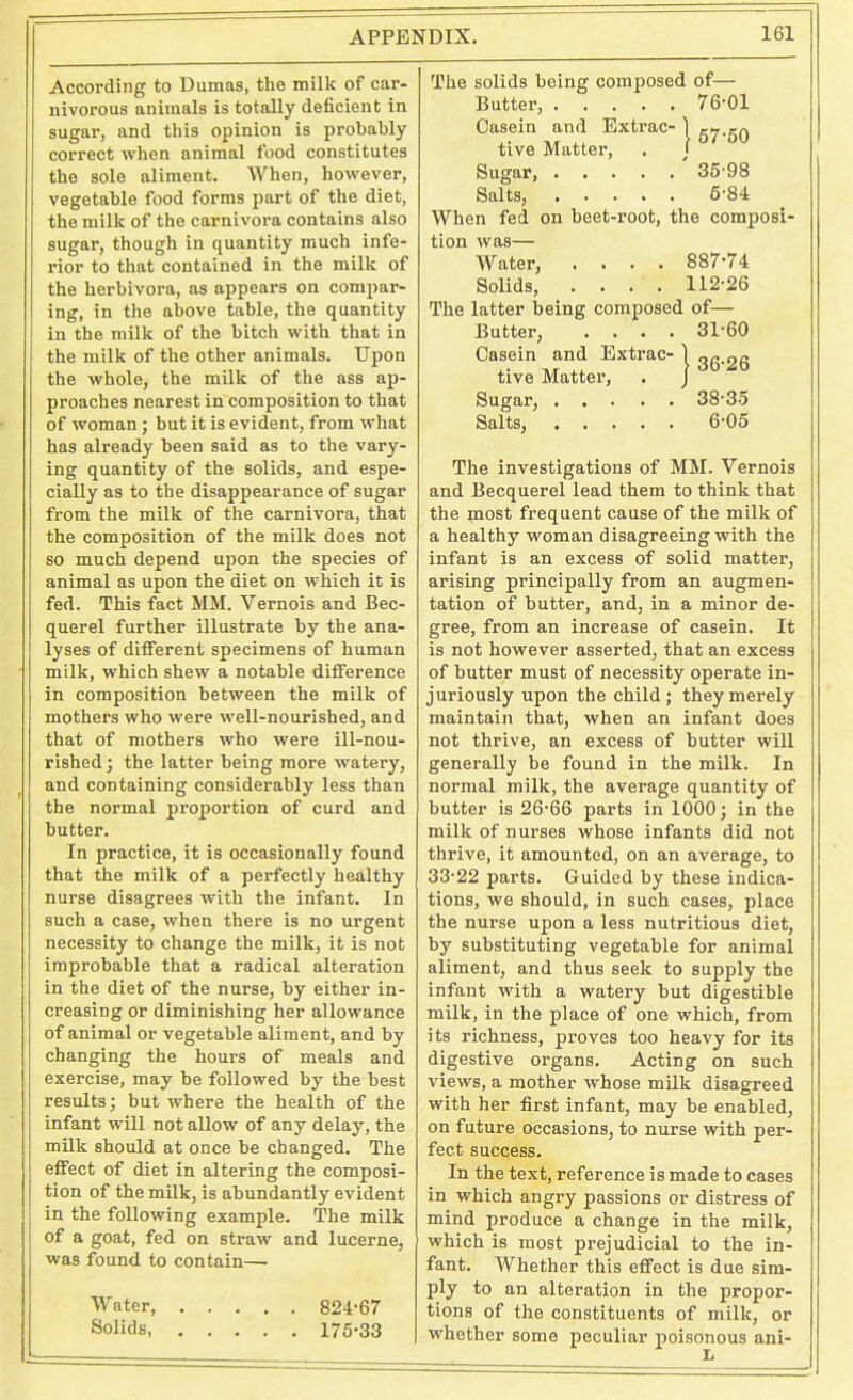 According to Dumas, the milk of car- nivorous animals is totally deficient in sugar, and this opinion is probably correct when animal food constitutes the sole aliment. When, however, vegetable food forms part of the diet, the milk of the carnivora contains also sugar, though in quantity much infe- rior to that contained in the milk of the herbivora, as appears on compar- ing, in the above table, the quantity in the milk of the hitch with that in the milk of the other animals. Upon the whole, the milk of the ass ap- proaches nearest in composition to that of woman; but it is evident, from w’hat has already been said as to the vary- ing quantity of the solids, and espe- cially as to the disappearance of sugar from the milk of the carnivora, that the composition of the milk does not so much depend upon the species of animal as upon the diet on which it is fed. This fact MM. Vernois and Bec- querel further illustrate by the ana- lyses of different specimens of human milk, which shew a notable difference in composition between the milk of mothers who were well-nourished, and that of mothers who were ill-nou- rished ; the latter being more watery, and containing considerably less than the normal proportion of curd and butter. In practice, it is occasionally found that the milk of a perfectly healthy nurse disagrees with the infant. In such a case, when there is no urgent necessity to change the milk, it is not improbable that a radical alteration in the diet of the nurse, by either in- creasing or diminishing her allowance of animal or vegetable aliment, and by changing the hours of meals and exercise, may be followed by the best results; but where the health of the infant will not allow of any delay, the milk should at once be changed. The effect of diet in altering the composi- tion of the milk, is abundantly evident in the following example. The milk of a goat, fed on straw and lucerne, was found to contain— Water, 824-67 Solids, 175-33 The solids being composed of— Butter, 76-01 Casein and Extrac- ] ew,..A tive Matter, . j 57 °° Sugar, 35-98 Salts, 5-84 When fed on beet-root, the composi- tion was— Water, .... 887-74 Solids, .... 112-26 The latter being composed of— Butter, .... 31-60 Casein and Extrac- 1 gg^Q tive Matter, . J Sugar, 38-35 Salts, 6-05 The investigations of MM. Vernois and Becquerel lead them to think that the most frequent cause of the milk of a healthy woman disagreeing with the infant is an excess of solid matter, arising principally from an augmen- tation of butter, and, in a minor de- gree, from an increase of casein. It is not however asserted, that an excess of butter must of necessity operate in- juriously upon the child; they merely maintain that, when an infant does not thrive, an excess of butter will generally be found in the milk. In normal milk, the average quantity of butter is 26-66 parts in 1000; in the milk of nurses whose infants did not thrive, it amounted, on an average, to 33-22 parts. Guided by these indica- tions, we should, in such cases, place the nurse upon a less nutritious diet, by substituting vegetable for animal aliment, and thus seek to supply the infant with a watery but digestible milk, in the place of one which, from its richness, proves too heavy for its digestive organs. Acting on such views, a mother whose milk disagreed with her first infant, may be enabled, on future occasions, to nurse with per- fect success. In the text, reference is made to cases in which angry passions or distress of mind produce a change in the milk, which is most prejudicial to the in- fant. Whether this effect is due sim- ply to an alteration in the propor- tions of the constituents of milk, or whether some peculiar poisonous ani-