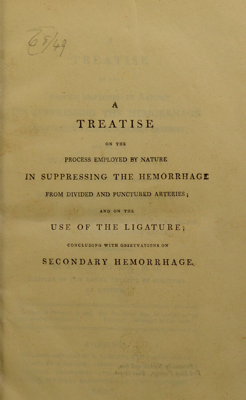 >■. ' ^ •/ ^4 j A TREATISE OK THE I PROCESS EMPLOYED BY NATURE IN SUPPRESSING THE HEMORRHAGE FROM DIVIDED AND PUNCTURED ARTERIES; ,’r AKD ON THE USE OF THE LIGATURE; CONCLUDING WITH OiSETVATIONS ON SECONDARY HEMORRHAGE,