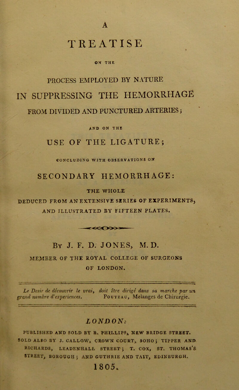 A TREATISE OX THE PROCESS EMPLOYED BY NATURE IN SUPPRESSING THE HEMORRHAGE FROM DIVIDED AND PUNCTURED ARTERIES; AND ON THE USE OF THE LIGATURE; CONCLUDING WITH OBSERVATIONS ON SECONDARY HEMORRHAGE: THE WHOLE DEDUCED FROM AN EXTENSIVE SERIES OF EXPERIMENTS, AND ILLUSTRATED BY FIFTEEN PLATES. By J. F. D. JONES, M. D. member of the royal COLLEGE OF SURGEONS OF LONDON. Le Desir de dicouvrir le vrai, doit etre dirige dam sa marche par un grand nombre d’experiences. Pouteao, Melanges de Chirurgie. LONDON: PUBLISHED AND SOLD BY B. PHILLIPS* NEW BRIDGE STREET. SOLD ALSO BY J. CALLOW, CROWN CO-URT, SOHO; TIPPER AND RICHARDS, LEADENHALL STREET; T. COX, ST. THOMAS’S STREET, BOROUGH; AND GUTHRIE AND TAIT, EDINBURGH. 1805.