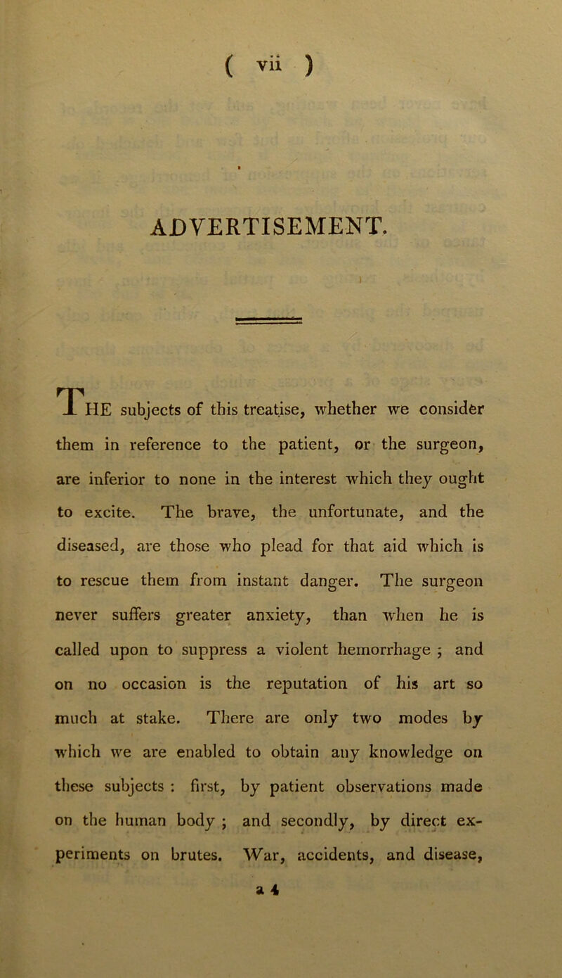 ADVERTISEMENT. The subjects of this treatise, whether we consider them in reference to the patient, or the surgeon, are inferior to none in the interest which they ought to excite. The brave, the unfortunate, and the diseased, are tho.se who plead for that aid which is to rescue them from instant danger. The surgeon never suffers greater anxiety, than when he is called upon to suppress a violent hemorrhage j and on no occasion is the reputation of his art so much at stake. There are only two modes by which we are enabled to obtain any knowledge on these subjects : first, by patient observations made on the human body ; and secondly, by direct ex- periments on brutes. War, accidents, and disease,