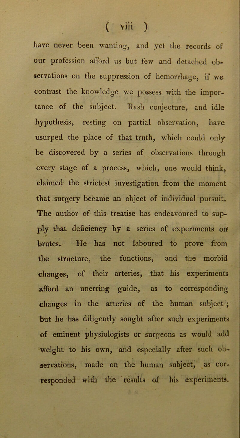 ( ) have never been wanting, and yet the records of our profession afford us but few and detached ob- servations on the suppression of hemorrhage, if we contrast the knowledge we possess with the impor- tance of the subject. Rash conjecture, and idle hypothesis, resting on partial observation, have usurped the place of that truth, which could only be discovered by a series of observations through every stage of a process, which, one would think, claimed the strictest investigation from the moment that surgery became an object of individual pursuit. The author of this treatise has endeavoured to sup- ply that deficiency by a series of experiments orf brutes. He has not laboured to prove from the structure, the functions, and the morbid changes, of their arteries, that his experiments afford an unerring guide, as to corresponding changes in the arteries of the human subject ; but he has diligently sought after such experiments of eminent physiologists or surgeons as would add weight to his own, and especially after such ob- servations, made on the human subject, ^as cor- responded with the results of his experiments.