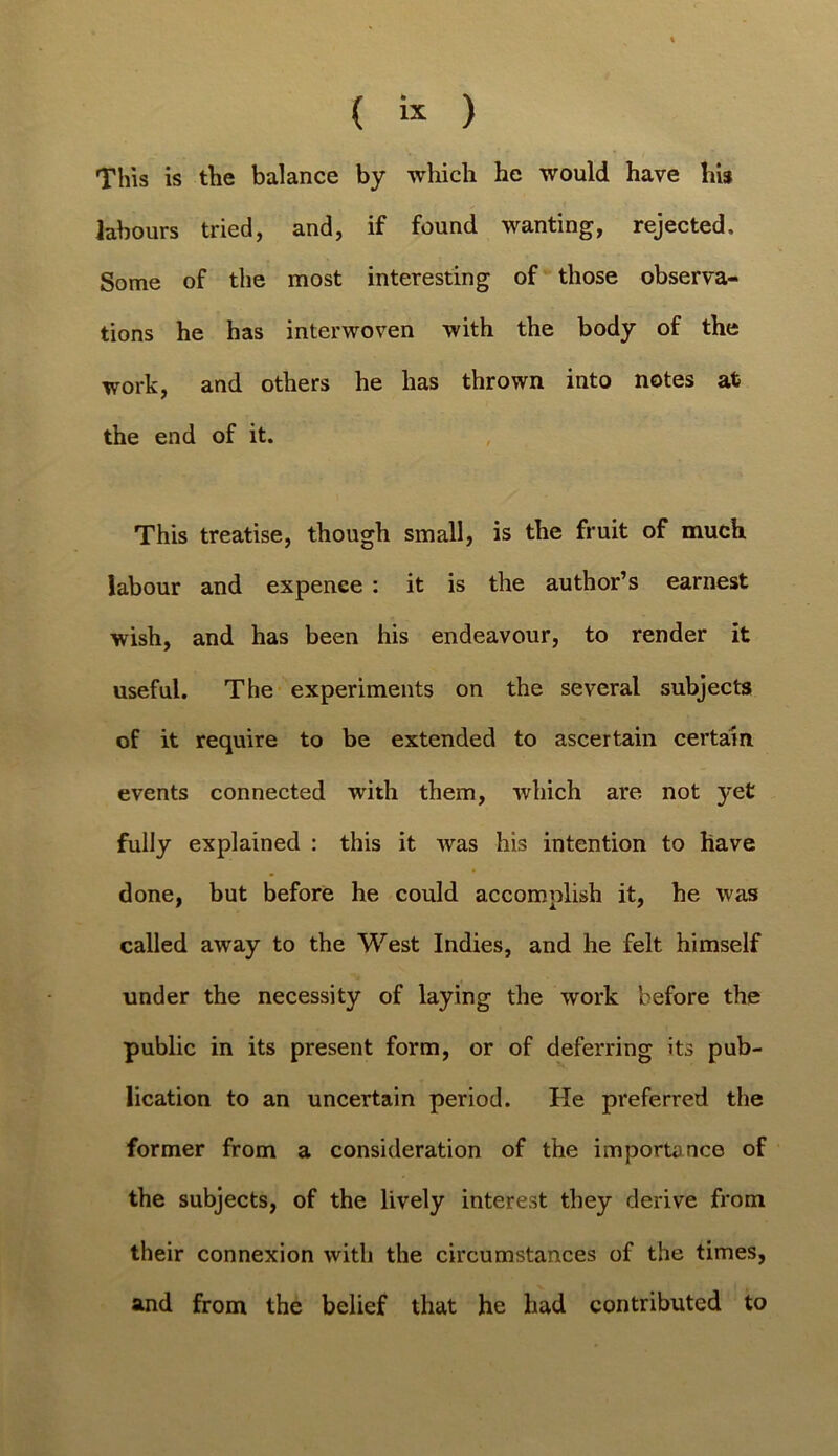 ( « ) This is the balance by which he would have hi$ labours tried, and, if found wanting, rejected. Some of the most interesting of those observa- tions he has interwoven with the body of the work, and others he has thrown into notes at the end of it. This treatise, though small, is the fruit of much labour and expenee : it is the author’s earnest wish, and has been his endeavour, to render it useful. The experiments on the several subjects of it require to be extended to ascertain certain events connected with them, which are not yet fully explained ; this it was his intention to have done, but before he could accomplish it, he was called away to the West Indies, and he felt himself under the necessity of laying the work before the public in its present form, or of deferring its pub- lication to an uncertain period. He preferred the former from a consideration of the importance of the subjects, of the lively interest they derive from their connexion with the circumstances of the times, and from the belief that he had contributed to