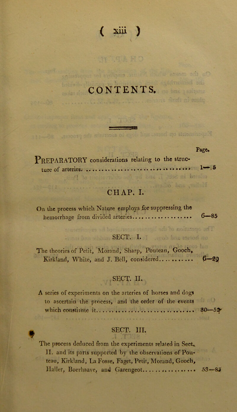 ( ) V CONTENTS. Preparatory considerations relating to the struc- ture of arteries^ * ■ r • i- CHAP. I. On the process which Nature employs for suppressing the hemorrhage from divided arteries.. i ' i; ' SECT. I. . . . The theories of Petit, Morand, Sharp, Poutean, Gooch, Kirkland, White, and J. Bell, considered .SECT. II. A series of experiments on the arteries of horses and dogs to ascertain the process, and the order of the events which constiinte it SECT. III. The process deduced from the experiments related in Sect, II. and its parts supported by the observations of Pou- teau, Kirkland, La Fosse, Faget, Petit, Morand, Gooch Haller, Boerhaave, and Garengeot Page* 1—.6 6-“85 P—^9 30—53^ » 53—83