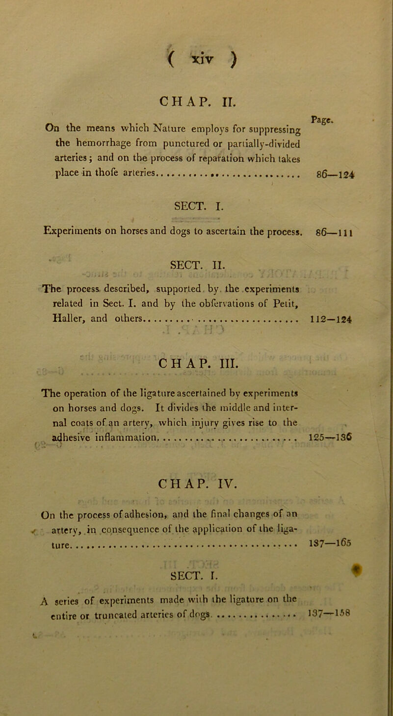 CHAP. II. On the means which Nature employs for suppressing the hemorrhage from punctured or partially-divided arteries; and on the process of reparation which takes place in thofe arteries SECT. I. Eixperiments on horses and dogs to ascertain the process. SECT. II. • • V : w 1 ■- The process described, supported, by. the experiments related in Sect. I. and by the obfervations of Petit, Haller, and others VI ' CHAP. III. The operation of the ligature ascertained by experiments on horses and dogs. It divides the middle and inter- nal coats of an artery, which injury gives rise to the adhesive inflammation CHAP. IV. On the process of adhesion, and the final changes of an < artery, in consequence of the application of the liga- ture • • • SECT. 1. A series of experiments made with the ligature on the entire or truncated arteries of dogs. Page. 86—124 86—111 112—124 125—136 137—165 f 137—158