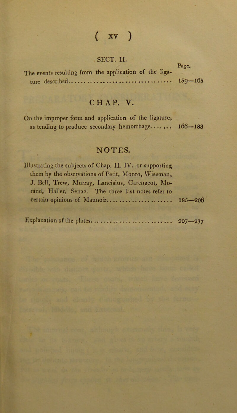 SECT. II. Page. The events resulting from the application of the liga- ture described 159—1^5 CHAP. V. On the improper form and application of the ligature, as tending to produce secondary hemorrhage l66—183 NOTES. I Illustrating the subjects of Chap. II. IV. or supporting them by the observations of Petit, Monro, Wiseman, J. Bell, Trew, Murray, I.ancisius, Garengeot, Mo- rand, Haller, Senac. The three last notes refer to certain opinions of Maunoir 185—^206 Explanation of the plates 207—237