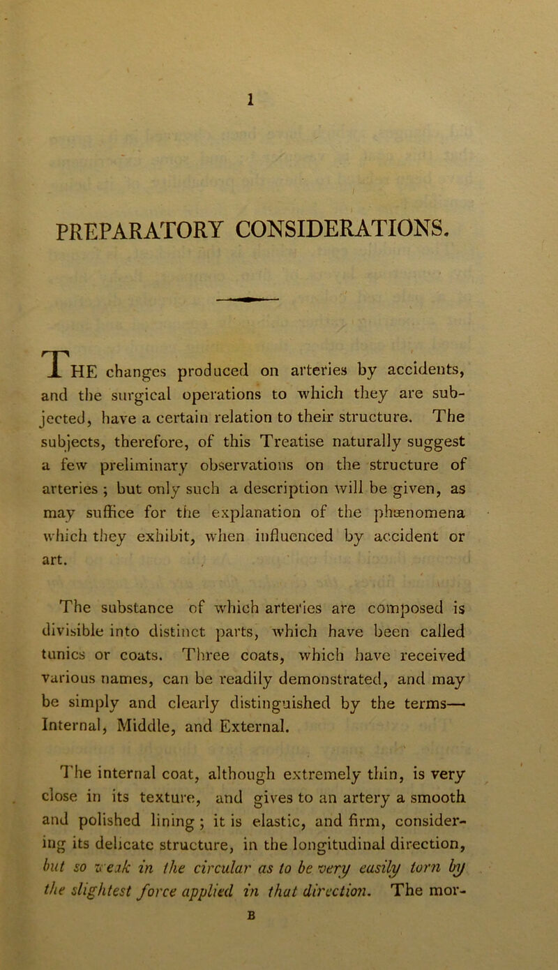 PREPARATORY CONSIDERATIONS. The changes produced on arteries by accidents, and the surgical operations to which they are sub- jected, have a certain relation to their structure. The subjects, therefore, of this Treatise naturally suggest a few preliminary observations on the structure of arteries ; but only such a description will be given, as may suffice for the explanation of the phaenomena which they exhibit, when influenced by accident or art. The substance of which arteries are composed is divisible into distinct parts, which have been called tunics or coats. Three coats, which have received various names, can be readily demonstrated, and may be simply and clearly distinguished by the terms— Internal, Middle, and External. Idle internal coat, although extremely thin, is very close in its texture, and gives to an artery a smooth and polished lining ; it is elastic, and firm, consider- ing its delicate structure, in the longitudinal direction, hut so n eik in the circular as to be very easily torn by the slightest force applied in that direction. The mor- B