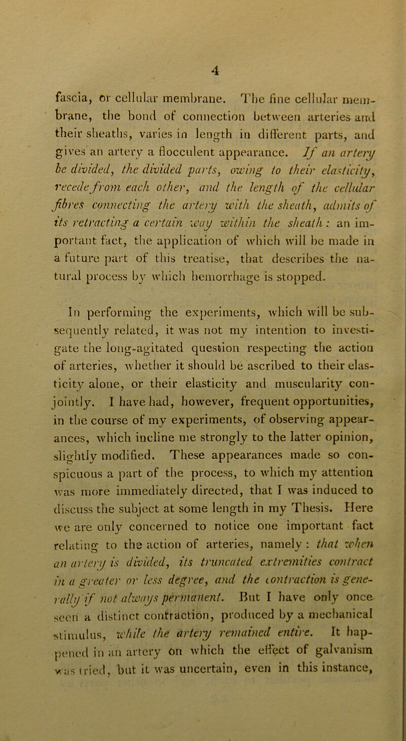 fascia, or cellular membrane. The fine cellular mem- brane, the bond of connection between arteries and their sheaths, varies in length in different parts, and gives an artery a flocculent appearance. Jf an artery be divided, the divided parts, owing to their elasticity, recede from each other, and the length of the cellular fibres cmnecting the artery with the sheath, admits of its retracting a certain way within the sheath: an im- port ant fact, tlie application of which will be made in a future part of this treatise, that describes the na- tural process by which hemorrhage is stopped. In performing the experiments, Avhich will be sub- sequently related, it was not my intention to investi- gate the long-agitated question respecting the action of arteries, whether it should be ascribed to their elas- ticity alone, or their elasticity and muscularity con- jointly. I have had, however, frequent opportunities, in the course of my experiments, of observing appear- ances, Avhich incline me strongly to the latter opinion, slightly modified. These appearances made so con- spicuous a part of the process, to which my attention was more immediately directed, that I was induced to discuss the subject at some length in my Thesis. Here we are only concerned to notice one important fact relating to the action of arteries, namely : that when an artery is divided, its truncated extremities contract in a greater or less degree, and the contraction is gene- rally if not always permanent. But I have only once seen a distinct contraction, produced by a mechanical stimulus, xehite the arteiy remained entire. It hap- pened ill an artery On which the effect of galvanism vuis tried, but it was uncertain, even in this instance,