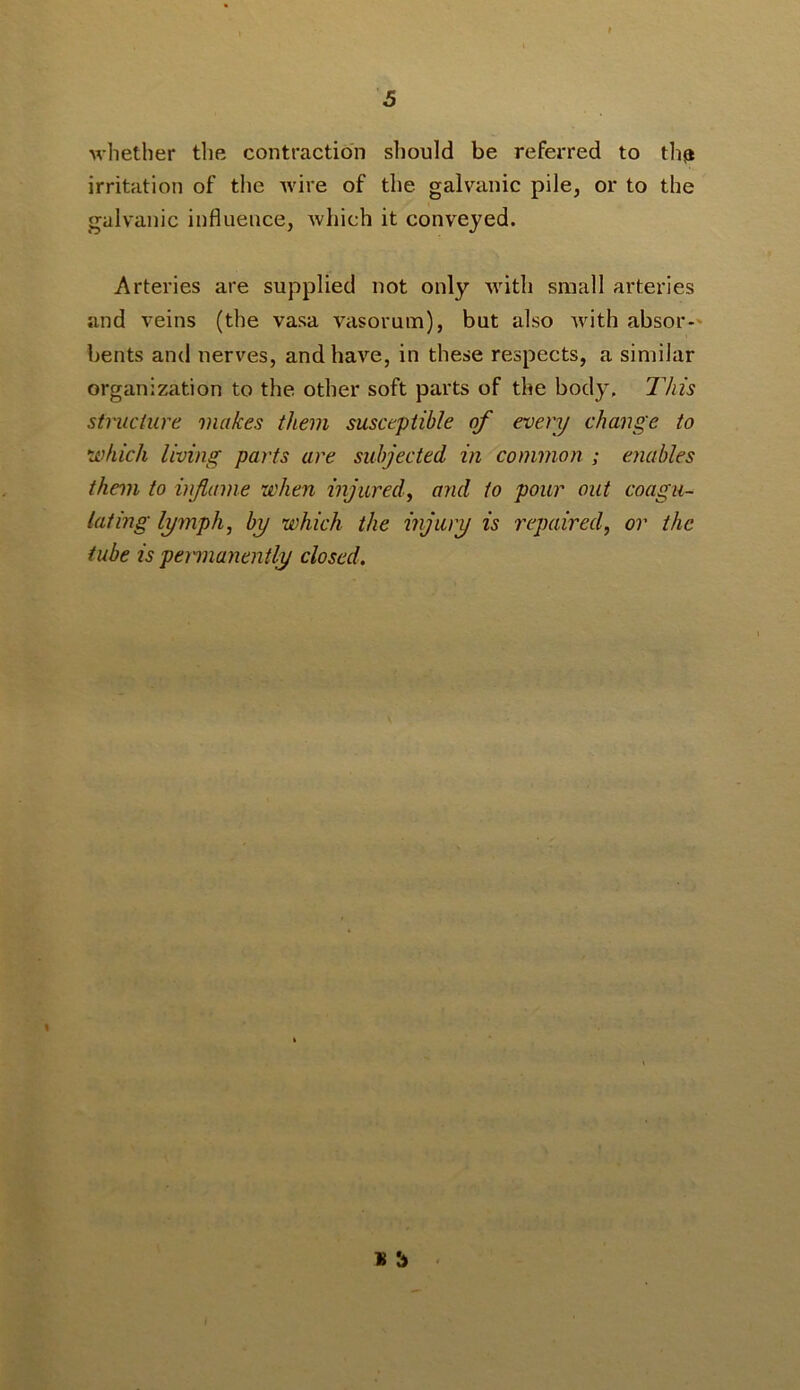 whether the contraction should be referred to th^ irritation of the Avire of the galvanic pile, or to the galvanic influence, Avhich it conveyed. Arteries are supplied not only Avith small arteries and veins (the vasa vasorum), but also Avith absor-' bents and nerves, and have, in these respects, a similar organization to the other soft parts of the body. IViis structure makes them susceptible of every change to which living parts are subjected in common ; enables them to inflame when injured^ and to pour out coagu- lating lymph, by which the injury is repaired, or the tube is pemianently closed.