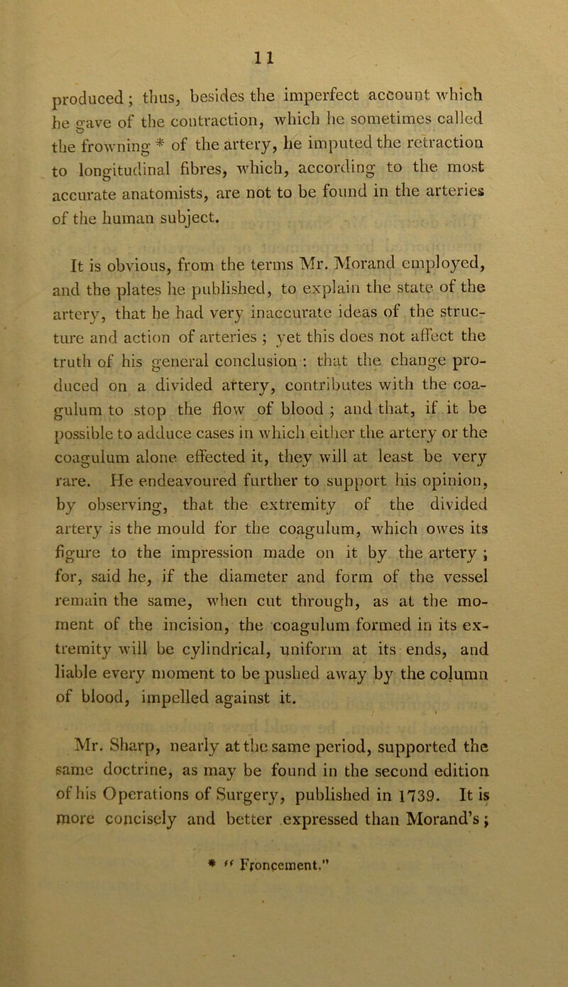 produced ; thus, besides the imperfect account which he o-ave of the contraction, which he sometimes called O the frowning * of the artery, he imputed the retraction to longitudinal fibres, which, according to the most accurate anatomists, are not to be found in the arteries of the human subject. It is obvious, from the terms Mr. Morand employed, and the plates he published, to explain the state of the artery, that he had very inaccurate ideas of the struc- ture and action of arteries ; yet this does not affect the truth of his general conclusion : that the change pro- duced on a divided artery, contributes with the coa- gulum to stop the flow of blood ; and that, if it be possible to adduce cases in which either the artery or the coagulum alone effected it, they will at least be very rare. He endeavoured further to support his opinion, by observing, that the extremity of the divided artery is the mould for the coagulum, which owes its figure to the impression made on it by the artery ; for, said he, if the diameter and form of the vessel remain the same, when cut through, as at the mo- ment of the incision, the coagulum formed in its ex- tremity will be cylindrical, uniform at its ends, and liable every moment to be pushed away by the column of blood, impelled against it. I Mr. Sharp, nearly at the same period, supported the same doctrine, as may be found in the second edition of his Operations of Surgery, published in 1739. It is more concisely and better expressed than Morand’s; * Ffoncement.”