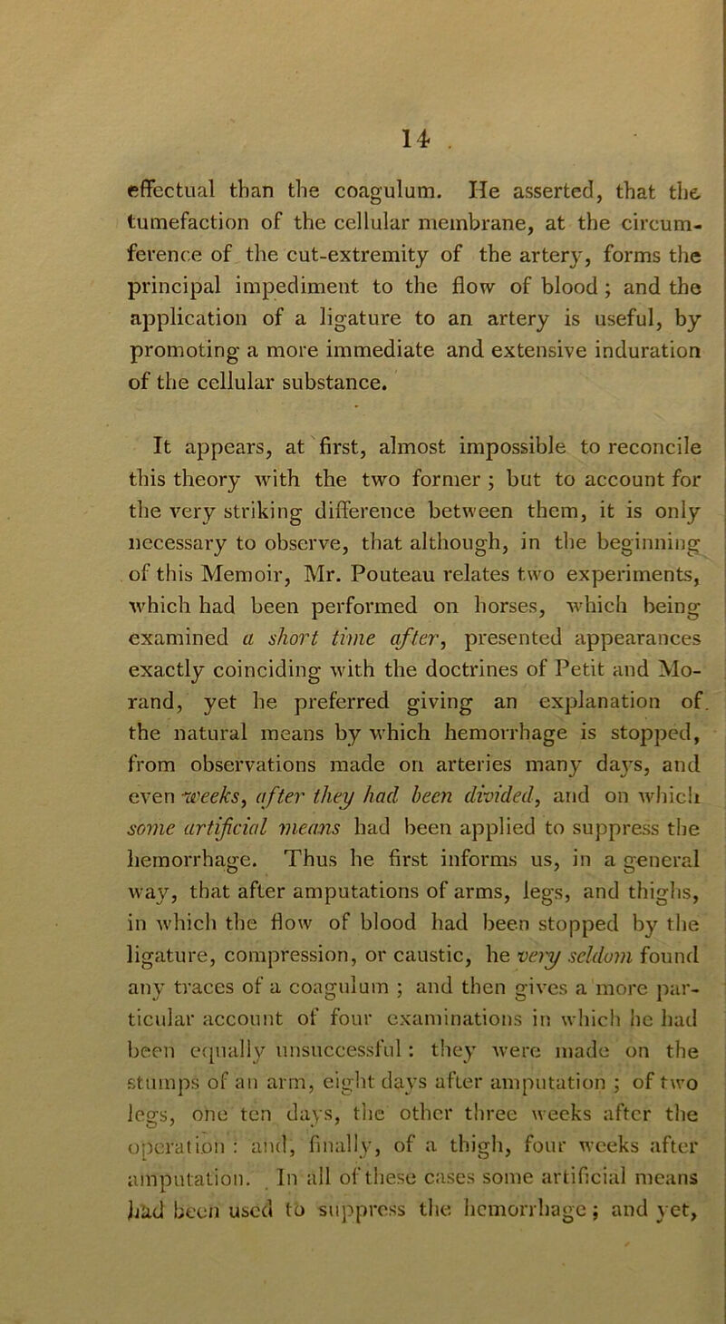 14- effectual than the coagulum. He asserted, that the tumefaction of the cellular membrane, at the circum- ference of the cut-extremity of the artery, forms the principal impediment to the flow of blood; and the application of a ligature to an artery is useful, by promoting a more immediate and extensive induration of the cellular substance. It appears, at first, almost impossible to reconcile this theory with the two former ; but to account for the very striking difference between them, it is only necessaiy to observe, that although, in the beginning of this Memoir, Mr. Pouteau relates two experiments, which had been performed on horses, which being examined a short time after, presented appearances exactly coinciding with the doctrines of Petit and Mo- rand, yet he preferred giving an explanation of the natural means by which hemorrhage is stopped, from observations made on arteries many daj's, and even di'eeks, after they had been divided, and on which some artificial means had been applied to suppress the hemorrhage. Thus he first informs us, in a general way, that after amputations of arms, legs, and thighs, in -which the flow of blood had been stopped by the ligature, compression, or caustic, he veiy seldom found any traces of a coagulum ; and then gives a more par- ticular account of four examinations in which he had been e([ually unsuccessful: they Avere made on the stumps of an arm, eight days after amputation ; of two legs, one ten days, the other three weeks after the operation : and, finally, of a thigh, four weeks after amputation. In ail of these cases some artificial means Jjad been used to suppress the. hemorrhage; and yet,