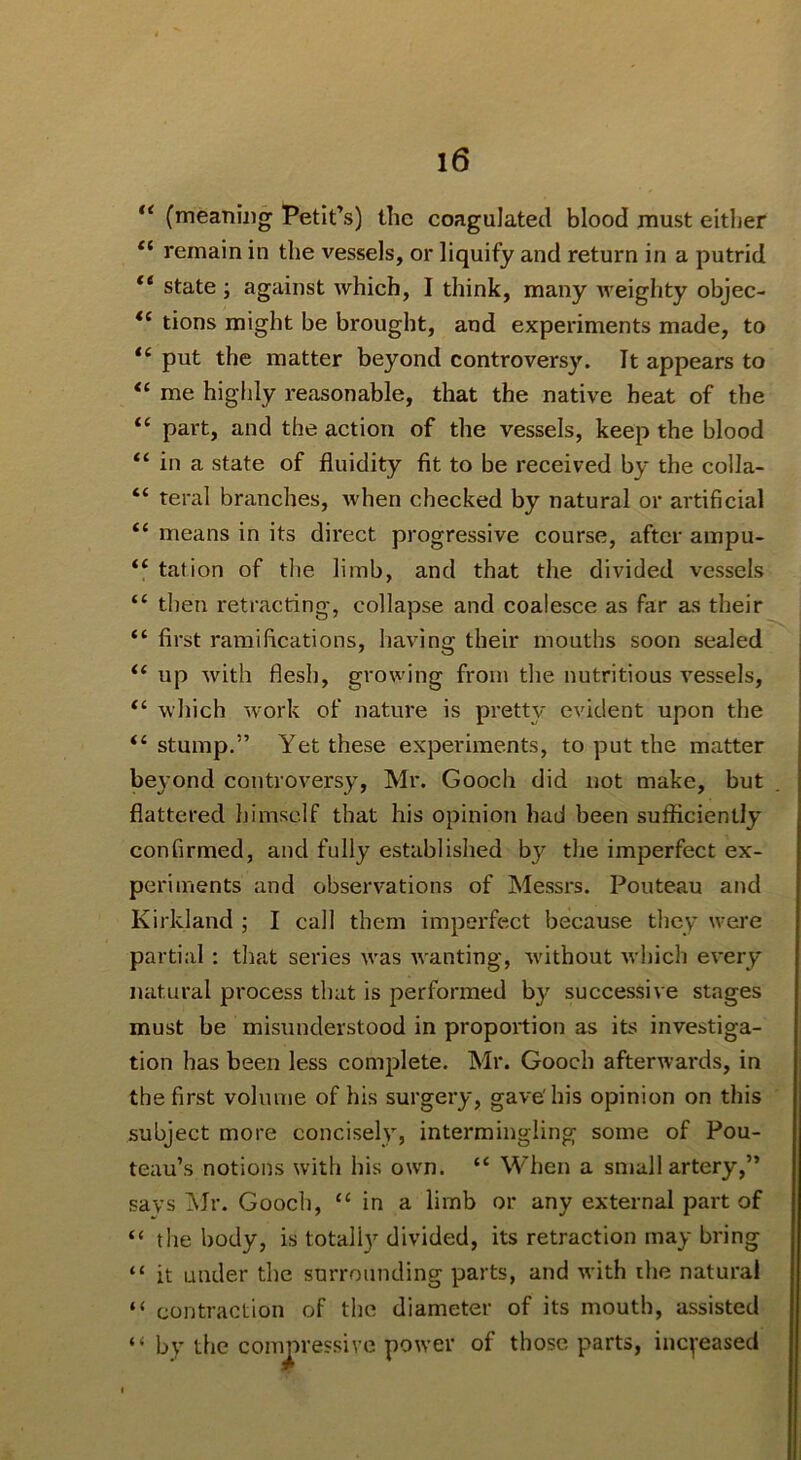 (meaning Petit’s) the coagulated blood must either “ remain in the vessels, or liquify and return in a putrid “ state ; against which, I think, many Aveighty objec- tions might be brought, and experiments made, to put the matter beyond controversy. It appears to “ me highly reasonable, that the native heat of the “ part, and the action of the vessels, keep the blood “ in a state of fluidity fit to be received by the colla- “ teral branches, Avhen checked by natural or artificial “ means in its direct progressive course, after ampu- “ tation of the limb, and that the divided vessels “ then retracting, collapse and coalesce as far as their “ first ramifications, having their mouths soon sealed ‘‘ up with flesh, growing from the nutritious vessels, which Avork of nature is pretty evident upon the “ stump.” Yet these experiments, to put the matter beyond controversy, Mr. Gooch did not make, but flattered Ijimself that his opinion had been sufficiently confirmed, and fully established by the imperfect ex- periments and obserA'ations of Messrs. Pouteau and Kirkland ; I call them imperfect because they were partial; tliat series Avas Avanting, Avithout Avhich cA-ery natural process that is performed b}' successive stages must be misunderstood in proportion as its investiga- tion has been less complete. Mr. Gooch afterAvards, in the first volume of his surgery, gave' his opinion on this subject more concisely, intermingling some of Pou- teau’s notions with his own. “ When a small artery,” says iNJr. Gooch, “ in a limb or any external part of “ the body, is totall} divided, its retraction may bring “ it under the surrounding parts, and Avith the natural “ contraction of the diameter of its mouth, assisted “ by the compressive poAver of those parts, incyeased