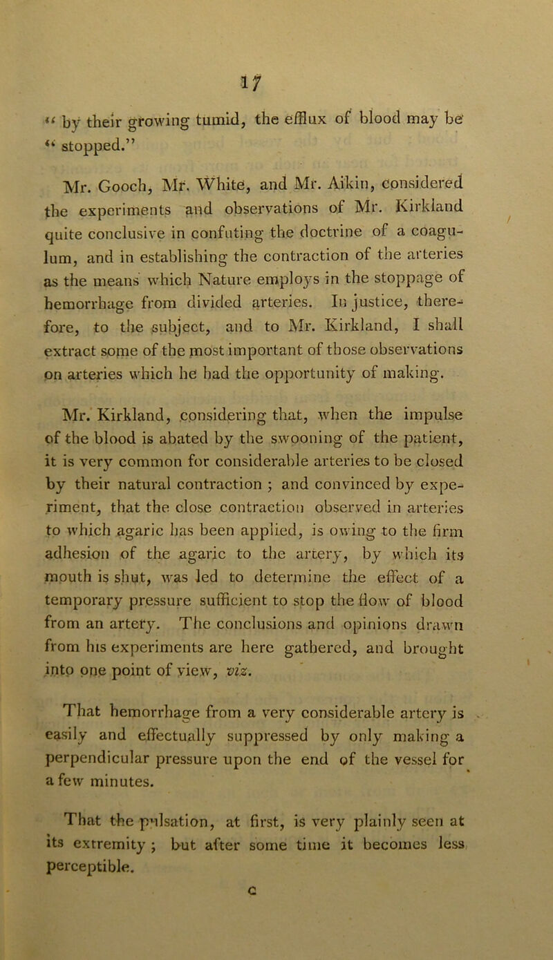 If “ by their growing tumid, the efflux of blood may be stopped.” Mr. Gooch, Mr. White, and Mr. Aikin, considered the experiments and observations of Mr, Kirkland quite conclusive in confuting tfie doctrine of a coagu- lum, and in establishing the contraction of the arteries as the means which Nature employs in the stoppage of hemorrhage from divided arteries. In justice, there- fore, to the subject, and to Mr. Kirkland, I shall extract soine of the most important of those observations on arteries which he had the opportunity of making. Mr.’Kirkland, considering that, when the impulse of the blood is abated by the swooning of the patient, it is very common for considerable arteries to be closed by their natural contraction ; and convinced by expe- riment, that the close contraction observed in arteries to which agaric has been applied, is owing to the firm adhesion of the agaric to the artery, by which its mouth is shut, w'as led to determine the effect of a temporary pressure sufficient to stop the How of blood from an artery. The conclusions and opinions drawn from his experiments are here gathered, and brought into one point of yiew, viz. That hemorrhage from a very considerable artery is . easily and effectually suppressed by only making a perpendicular pressure upon the end of the vessel for a few minutes. That the pulsation, at first, is very plainly seen at its extremity ; but after some time it becomes less, perceptible. c