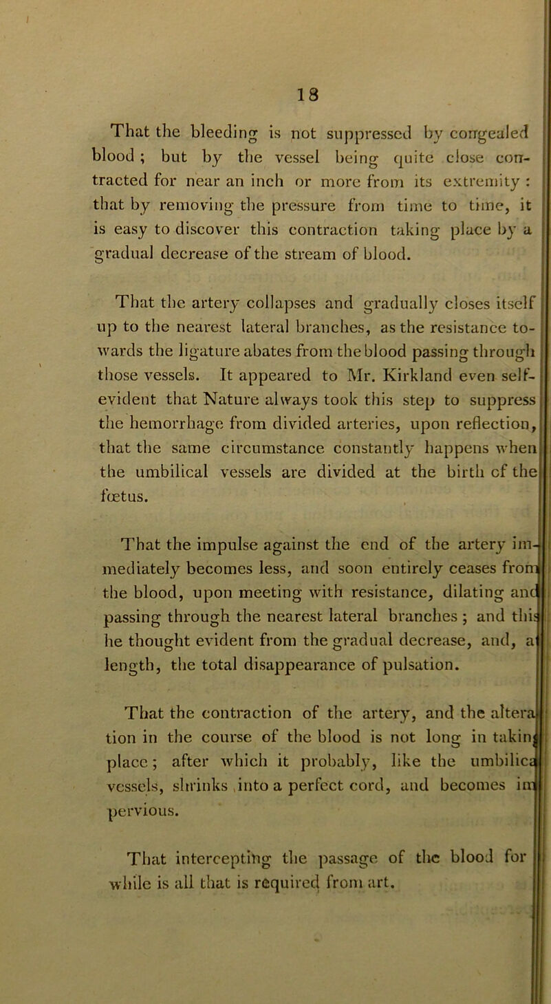 That the bleeding is not suppressed by corrgealed blood; but by the vessel being quite close con- tracted for near an inch or more from its extremity : that by removing the pressure from time to time, it is easy to discover this contraction taking place by a gradual decrease of the stream of blood. That the artery collapses and gradually closes itself up to the nearest lateral branches, as the resistance to- wards the ligature abates from the blood passing through those vessels. It appeared to Mr. Kirkland even self- evident that Nature always took this step to suppress the hemorrhage from divided arteries, upon reflection, that the same circumstance constantly happens when i the umbilical vessels are divided at the birth of the ! foetus. ‘ That the impulse against the end of the artery im- mediately becomes less, and soon entirely ceases fromj the blood, upon meeting with resistance, dilating and j passing through the nearest lateral branches ; and thi: i| he thought evident from the gradual decrease, and, a I length, the total disappearance of pulsation. | That the contraction of the artery, and the alte tion in the course of the blood is not long in takin place; after which it probably, like the umbilic vessels, shrinks .into a perfect cord, and becomes i pervious. That intercepting the passage of the blood for while is all that is required from art.