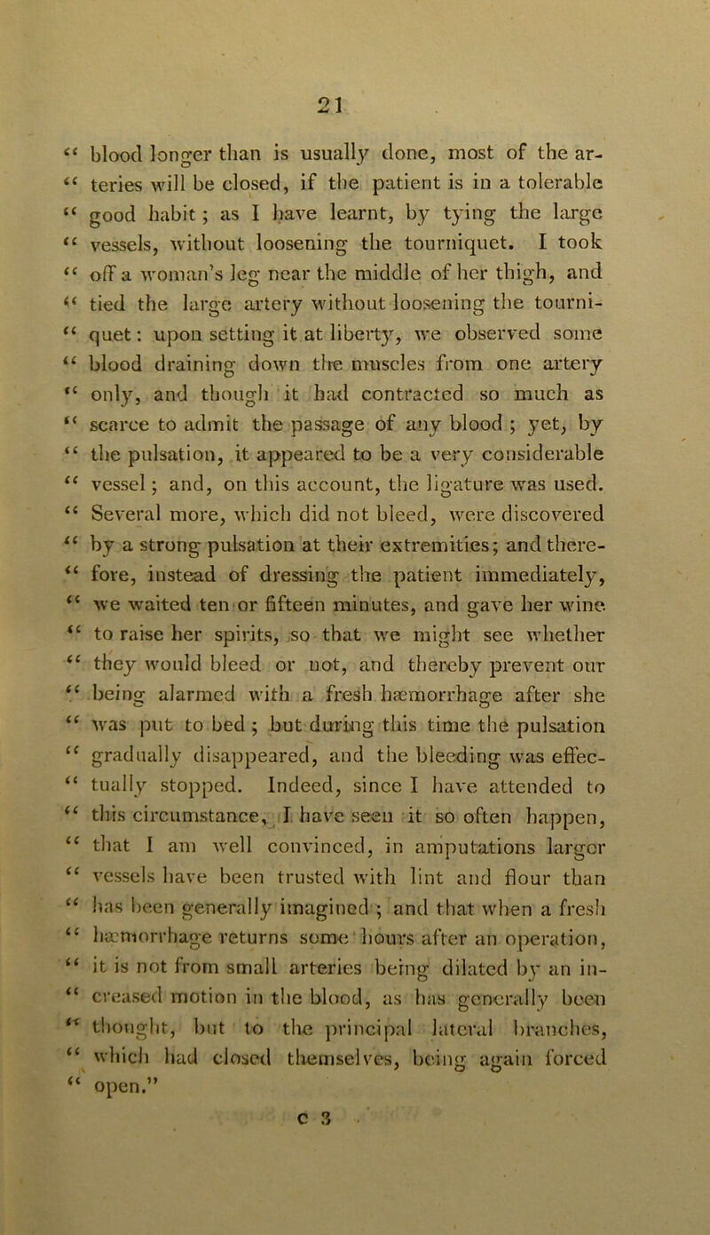 “ blood longer than is usuall}'^ clone, most of the ar- “ teries will be closed, if the patient is in a tolerable “ good habit; as I have learnt, by tying the large “ vessels, without loosening the tourniquet. I took ‘‘ off a woman’s leg near the middle of her thigh, and tied the large artery without loosening the tourni- quet: upon setting it at liberty, we observed some ‘‘ blood draining down tire muscles from one artery “ only, and thougli it had contracted so much as “ scarce to admit the passage of any blood ; yet, by “ the pulsation, it appeared to be a very considerable vessel; and, on this account, the ligature was used. “ Several more, which did not bleed, were discovered by a strong pulsation at their extremities; and there- fore, instead of dressing the patient immediately, Ave waited ten or fifteen minutes, and gave her wine, to raise her spirits, so that we might see whether “ they would bleed or uot, and thereby prevent our “ beinor alarmed with a fresh hacmorrhaGfe after she was put to bed ; but during this time the pulsation “ gradually disappeared, and the bleeding was effec- “ tually stopped. Indeed, since I have attended to this circumstance, I have seen it so often happen, “ that I am Avell convinced, in amputations larger “ vessels have been trusted with lint and flour than ‘‘ has been generally imagined ; and that when a fresh “ hamiorrhage returns some hours after an operation, “ it is not from small arteries being dilated bj* an in- “ creased motion in the blood, as has generally been thought, but to the principal lateral branclic^s, “ which had closed themselves, beiim a«rain forced “ open.” C ,3